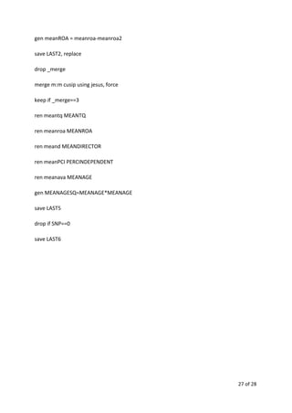 gen meanROA = meanroa-meanroa2
save LAST2, replace
drop _merge
merge m:m cusip using jesus, force
keep if _merge==3
ren meantq MEANTQ
ren meanroa MEANROA
ren meand MEANDIRECTOR
ren meanPCI PERCINDEPENDENT
ren meanava MEANAGE
gen MEANAGESQ=MEANAGE*MEANAGE
save LAST5
drop if SNP==0
save LAST6
27 of 28
 