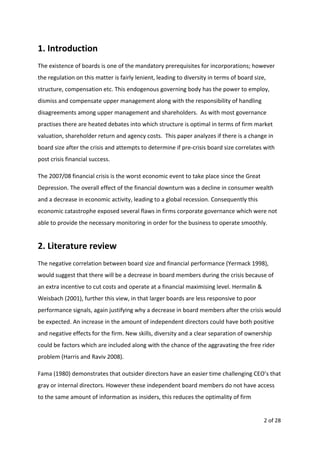 1. Introduction
The existence of boards is one of the mandatory prerequisites for incorporations; however
the regulation on this matter is fairly lenient, leading to diversity in terms of board size,
structure, compensation etc. This endogenous governing body has the power to employ,
dismiss and compensate upper management along with the responsibility of handling
disagreements among upper management and shareholders. As with most governance
practises there are heated debates into which structure is optimal in terms of firm market
valuation, shareholder return and agency costs. This paper analyzes if there is a change in
board size after the crisis and attempts to determine if pre-crisis board size correlates with
post crisis financial success.
The 2007/08 financial crisis is the worst economic event to take place since the Great
Depression. The overall effect of the financial downturn was a decline in consumer wealth
and a decrease in economic activity, leading to a global recession. Consequently this
economic catastrophe exposed several flaws in firms corporate governance which were not
able to provide the necessary monitoring in order for the business to operate smoothly.
2. Literature review
The negative correlation between board size and financial performance (Yermack 1998),
would suggest that there will be a decrease in board members during the crisis because of
an extra incentive to cut costs and operate at a financial maximising level. Hermalin &
Weisbach (2001), further this view, in that larger boards are less responsive to poor
performance signals, again justifying why a decrease in board members after the crisis would
be expected. An increase in the amount of independent directors could have both positive
and negative effects for the firm. New skills, diversity and a clear separation of ownership
could be factors which are included along with the chance of the aggravating the free rider
problem (Harris and Raviv 2008).
Fama (1980) demonstrates that outsider directors have an easier time challenging CEO’s that
gray or internal directors. However these independent board members do not have access
to the same amount of information as insiders, this reduces the optimality of firm
2 of 28
 