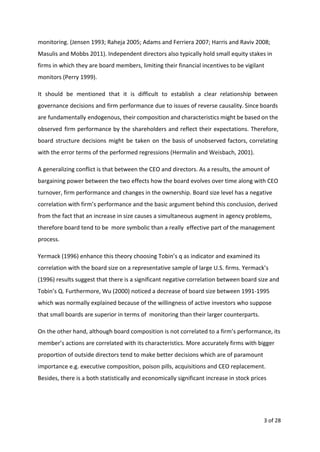 monitoring. (Jensen 1993; Raheja 2005; Adams and Ferriera 2007; Harris and Raviv 2008;
Masulis and Mobbs 2011). Independent directors also typically hold small equity stakes in
firms in which they are board members, limiting their financial incentives to be vigilant
monitors (Perry 1999).
It should be mentioned that it is difficult to establish a clear relationship between
governance decisions and firm performance due to issues of reverse causality. Since boards
are fundamentally endogenous, their composition and characteristics might be based on the
observed firm performance by the shareholders and reflect their expectations. Therefore,
board structure decisions might be taken on the basis of unobserved factors, correlating
with the error terms of the performed regressions (Hermalin and Weisbach, 2001).
A generalizing conflict is that between the CEO and directors. As a results, the amount of
bargaining power between the two effects how the board evolves over time along with CEO
turnover, firm performance and changes in the ownership. Board size level has a negative
correlation with firm’s performance and the basic argument behind this conclusion, derived
from the fact that an increase in size causes a simultaneous augment in agency problems,
therefore board tend to be more symbolic than a really effective part of the management
process.
Yermack (1996) enhance this theory choosing Tobin’s q as indicator and examined its
correlation with the board size on a representative sample of large U.S. firms. Yermack’s
(1996) results suggest that there is a significant negative correlation between board size and
Tobin’s Q. Furthermore, Wu (2000) noticed a decrease of board size between 1991-1995
which was normally explained because of the willingness of active investors who suppose
that small boards are superior in terms of monitoring than their larger counterparts.
On the other hand, although board composition is not correlated to a firm’s performance, its
member’s actions are correlated with its characteristics. More accurately firms with bigger
proportion of outside directors tend to make better decisions which are of paramount
importance e.g. executive composition, poison pills, acquisitions and CEO replacement.
Besides, there is a both statistically and economically significant increase in stock prices
3 of 28
 
