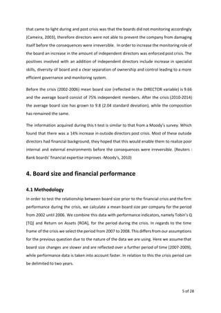 that came to light during and post crisis was that the boards did not monitoring accordingly
(Cameira, 2003), therefore directors were not able to prevent the company from damaging
itself before the consequences were irreversible. In order to increase the monitoring role of
the board an increase in the amount of independent directors was enforced post crisis. The
positives involved with an addition of independent directors include increase in specialist
skills, diversity of board and a clear separation of ownership and control leading to a more
efficient governance and monitoring system.
Before the crisis (2002-2006) mean board size (reflected in the DIRECTOR variable) is 9.66
and the average board consist of 75% independent members. After the crisis (2010-2014)
the average board size has grown to 9.8 (2.04 standard deviation), while the composition
has remained the same.
The information acquired during this t-test is similar to that from a Moody’s survey. Which
found that there was a 14% increase in outside directors post crisis. Most of these outside
directors had financial background, they hoped that this would enable them to realize poor
internal and external environments before the consequences were irreversible. (Reuters :
Bank boards' financial expertise improves -Moody's, 2010)
4. Board size and financial performance
4.1 Methodology
In order to test the relationship between board size prior to the financial crisis and the firm
performance during the crisis, we calculate a mean board size per company for the period
from 2002 until 2006. We combine this data with performance indicators, namely Tobin’s Q
[TQ] and Return on Assets [ROA], for the period during the crisis. In regards to the time
frame of the crisis we select the period from 2007 to 2008. This differs from our assumptions
for the previous question due to the nature of the data we are using. Here we assume that
board size changes are slower and are reflected over a further period of time (2007-2009),
while performance data is taken into account faster. In relation to this the crisis period can
be delimited to two years.
5 of 28
 