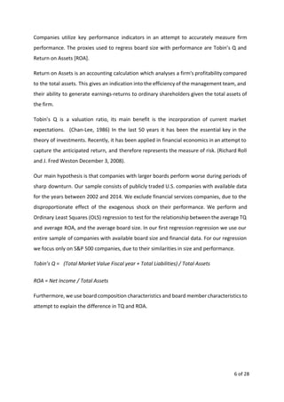 Companies utilize key performance indicators in an attempt to accurately measure firm
performance. The proxies used to regress board size with performance are Tobin’s Q and
Return on Assets [ROA].
Return on Assets is an accounting calculation which analyses a firm's profitability compared
to the total assets. This gives an indication into the efficiency of the management team, and
their ability to generate earnings-returns to ordinary shareholders given the total assets of
the firm.
Tobin’s Q is a valuation ratio, its main benefit is the incorporation of current market
expectations. (Chan-Lee, 1986) In the last 50 years it has been the essential key in the
theory of investments. Recently, it has been applied in financial economics in an attempt to
capture the anticipated return, and therefore represents the measure of risk. (Richard Roll
and J. Fred Weston December 3, 2008).
Our main hypothesis is that companies with larger boards perform worse during periods of
sharp downturn. Our sample consists of publicly traded U.S. companies with available data
for the years between 2002 and 2014. We exclude financial services companies, due to the
disproportionate effect of the exogenous shock on their performance. We perform and
Ordinary Least Squares (OLS) regression to test for the relationship between the average TQ
and average ROA, and the average board size. In our first regression regression we use our
entire sample of companies with available board size and financial data. For our regression
we focus only on S&P 500 companies, due to their similarities in size and performance.
Tobin’s Q = (Total Market Value Fiscal year + Total Liabilities) / Total Assets  
ROA = Net Income / Total Assets
Furthermore, we use board composition characteristics and board member characteristics to
attempt to explain the difference in TQ and ROA.
6 of 28
 