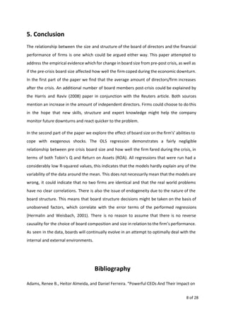 5. Conclusion
The relationship between the size and structure of the board of directors and the financial
performance of firms is one which could be argued either way. This paper attempted to
address the empirical evidence which for change in board size from pre-post crisis, as well as
if the pre-crisis board size affected how well the firm coped during the economic downturn.
In the first part of the paper we find that the average amount of directors/firm increases
after the crisis. An additional number of board members post-crisis could be explained by
the Harris and Raviv (2008) paper in conjunction with the Reuters article. Both sources
mention an increase in the amount of independent directors. Firms could choose to do this
in the hope that new skills, structure and expert knowledge might help the company
monitor future downturns and react quicker to the problem.
In the second part of the paper we explore the effect of board size on the firm's’ abilities to
cope with exogenous shocks. The OLS regression demonstrates a fairly negligible
relationship between pre crisis board size and how well the firm fared during the crisis, in
terms of both Tobin’s Q and Return on Assets (ROA). All regressions that were run had a
considerably low R-squared values, this indicates that the models hardly explain any of the
variability of the data around the mean. This does not necessarily mean that the models are
wrong, it could indicate that no two firms are identical and that the real world problems
have no clear correlations. There is also the issue of endogeneity due to the nature of the
board structure. This means that board structure decisions might be taken on the basis of
unobserved factors, which correlate with the error terms of the performed regressions
(Hermalin and Weisbach, 2001). There is no reason to assume that there is no reverse
causality for the choice of board composition and size in relation to the firm’s performance.
As seen in the data, boards will continually evolve in an attempt to optimally deal with the
internal and external environments.
Bibliography
Adams, Renee B., Heitor Almeida, and Daniel Ferreira. “Powerful CEOs And Their Impact on
8 of 28
 