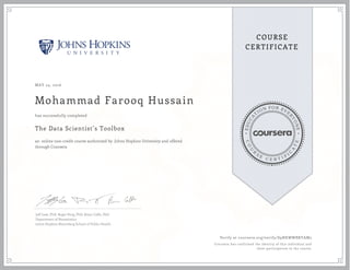 EDUCA
T
ION FOR EVE
R
YONE
CO
U
R
S
E
C E R T I F
I
C
A
TE
COURSE
CERTIFICATE
MAY 24, 2016
Mohammad Farooq Hussain
The Data Scientist’s Toolbox
an online non-credit course authorized by Johns Hopkins University and offered
through Coursera
has successfully completed
Jeff Leek, PhD; Roger Peng, PhD; Brian Caffo, PhD
Department of Biostatistics
Johns Hopkins Bloomberg School of Public Health
Verify at coursera.org/verify/S9NKWWBRYAM2
Coursera has confirmed the identity of this individual and
their participation in the course.
 