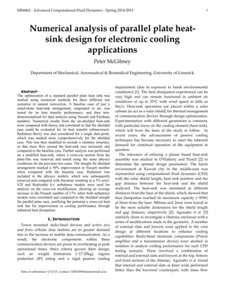 ME6062 - Advanced Computational Fluid Dynamics - Spring 2014-2015 1

Abstract-
The optimization of a standard parallel plate heat sink was
studied using numerical methods for three different test
scenarios in natural convection. A baseline case of just a
stand-alone heat-sink arrangement, suspended in air, was
tested for its heat transfer performance, and then non-
dimensionalized for data analysis using Nusselt and Elenbaas
numbers. Numerical results from the un-shielded heat-sink
were compared with theory and correlated so that the shielded
case could be evaluated for its heat transfer enhancement.
Radiation theory was also considered for a single data point,
which was studied more comprehensively for the shielded
case. This was then modified to include a chimney structure,
so that mass flow around the heat-sink was increased, and
compared to the baseline case. Further analysis was performed
on a modified heat-sink, where a cross-cut section from the
plate-fins was removed and tested using the same physics
conditions for the previous two cases. The straight fin shielded
arrangement marked a 50% improvement in Nusselt number
when compared with the baseline case. Radiation was
included in the physics models, which was subsequently
removed and compared with literature resulting in a 5% error.
V2f and Realizable k-ԑ turbulence models were used for
analysis on the cross-cut modification, showing an average
increase in the Nusselt number of 17% when both turbulence
models were correlated and compared to the shielded straight
fin parallel plate case, justifying the potential a cross-cut heat
sink has for improvement in cooling performance through
enhanced heat dissipation.
1. INTRODUCTION
Tower mounted radio-head devices and active pico
and fimto cellular data stations are in greater demand
due to the increase in mobile data communication. As a
result, the electronic components within these
communication devices are prone to overheating at peak
operational times. Strict criteria govern their design,
such as: weight limitations (~17-20kg), ingress
protection (IP) rating and a rigid passive cooling
Date of submission: 5/5/15’, Contact: 14055309@studentmail.ul.ie
requirement (due to exposure to harsh environmental
conditions) [1]. The heat dissipation experienced can be
very high and can remain functional in ambient air
conditions of up to 55°C with wind speed as little as
0m/s. Heat-sink specimens are placed within a solar
cabinet (to act as a solar shield) for thermal management
of communication devices through design optimization.
Experimentation with different geometries is common,
with particular focus on the cooling element (heat sink),
which will form the basis of the study to follow. In
recent years, the advancement of passive cooling
techniques has become necessary to meet the inherent
demand for continual operation of the equipment in
question.
The relevance of utilizing a plume based heat-sink
assembly was studied in O’Flaherty and Punch [2] to
determine the optimal design parameters. The harsh
environment of Kuwait city in the middle-east was
represented using computational fluid dynamics (CFD)
with the solar shield length, heat sink position and the
gap distance between the heat-sink and the shield
analyzed. The heat-sink was simulated at different
distances from the base of the shield, which showed that
heat dissipation reached its maximum capacity (~95W)
at 0mm from the base. 900mm and 2mm were found to
be the most suitable dimensions for the shield length
and gap distance, respectively [2]. Agonafer et al. [3]
similarly chose to investigate a chimney enclosure with a
series of modifications made to the geometry. A number
of external slats and louvers were applied to the vent
design at different locations to enhance cooling
capabilities. Radio-head electronic components (Power
amplifier and a transmission device) were studied in
isolation to analyze cooling performance for each CFD
testing scenario. These involved a combination of
internal and external slats and louvers at the top, bottom
and front sections of the chimney. Agonafer et al. found
that internal and external slats at 4mm wide performed
better than the louvered counterpart, with mass flow
Numerical analysis of parallel plate heat-
sink design for electronic cooling
applications
Peter McGibney
Department of Mechanical, Aeronautical & Biomedical Engineering, University of Limerick
 
