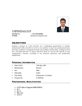 VIPINDAS.D.P
Mo bile No + 971 551310940
E-Mail: vipindiscover@gmail.com
OBJECTIVES
Seeking a position in a firm provides me a challenging oppertunities to combine
interpersonal skills and able to work on own initiative as part of a professional team,
first-class analytical, management design and problem solving skills. Looking forward
for a Personal Interview to express myself in detail if I am use full and fits in your
organization’s structure according to my practical experience and professional
qualification.
PERSONAL INFORMATION
§ Date of birth 14th May 1987
§ Marital status Married
§ Sex Male
§ Nationality Indian
§ Visa Status Employment (In Dubai)
§ Passport No G 7904420
PROFESSIONAL QUALIFICATION
Ø CCTV Sales & Support (HIKVISION)
Ø B A
Ø D C A
Ø Plus Two
Ø S S L C
 