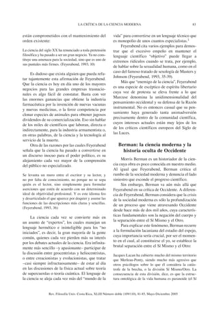 83LA CRÍTICA DE LA CIENCIA MODERNA
Rev. Filosofía Univ. Costa Rica, XLIII Número doble (109/110), 81-85, Mayo-Diciembre 2005
están comprometidos con el mantenimiento del
orden existente:
La ciencia del siglo XX ha renunciado a toda pretensión
filosófica y ha pasado a ser un gran negocio. Ya no cons-
tituye una amenaza para la sociedad, sino que es uno de
sus puntales más firmes. (Feyerabend, 1993, 10)
Es dudoso que exista alguien que pueda refu-
tar tajantemente esta afirmación de Feyerabend.
Que la ciencia es hoy en día uno de los mayores
negocios para las grandes empresas trasnacio-
nales es algo fácil de constatar. Basta con ver
las enormes ganancias que obtiene la industria
farmacéutica por la invención de nuevas vacunas
y nuevas medicinas, o la feroz competencia por
clonar especies de animales para obtener jugosos
dividendos de su comercialización. Eso sin hablar
de los miles de científicos que laboran, directa o
indirectamente, para la industria armamentista o,
en otras palabras, de la ciencia y la tecnología al
servicio de la muerte.
Otra de las razones por las cuales Feyerabend
señala que la ciencia ha pasado a convertirse en
un discurso inocuo para el poder político, es su
alejamiento cada vez mayor de la comprensión
del público no especializado.
Se levanta un muro entre el escritor y su lector, y
no por falta de conocimiento, no porque no se sepa
quién es el lector, sino simplemente para formular
aserciones que estén de acuerdo con un determinado
ideal de objetividad profesional. Y es este idioma feo
y desarticulado el que aparece por doquier y asume las
funciones de las descripciones más claras y sencillas.
(Feyerabend, 1993, 36)
La ciencia cada vez se convierte más en
un asunto de “expertos”, los cuales manejan un
lenguaje hermético e ininteligible para los “no
iniciados”, es decir, la gran mayoría de la gente
común, quienes cada vez pierden más su interés
por los debates actuales de la ciencia. Era infinita-
mente más sencillo –y apasionante– participar de
la discusión entre geocentristas y heliocentristas,
o entre creacionistas y evolucionistas, que tratar
–casi siempre infructuosamente– de estar al día
en las discusiones de la física actual sobre teoría
de supercuerdas o teoría cuántica. El lenguaje de
la ciencia se aleja cada vez más del “mundo de la
vida” para convertirse en un lenguaje técnico que
es monopolio de unos cuantos especialistas.3
Feyerabend cita varios ejemplos para demos-
trar que el excesivo empeño en mantener el
lenguaje científico “objetivo” puede llegar a
extremos ridículos cuando se trata, por ejemplo,
de hablar sobre la sexualidad humana, como en el
caso del famoso tratado de sexología de Masters y
Johnson (Feyerabend, 1993, 35-39).
Más que “enemigo de la ciencia”, Feyerabend
es una especie de escéptico de espíritu libertario
cuya voz de protesta se eleva frente a lo que
Marcuse denomina la unidimensionalidad del
pensamiento occidental y su defensa de la Razón
instrumental. No es entonces casual que su pen-
samiento haya generado tanta animadversión
precisamente dentro de la comunidad científica,
cuyos intereses actuales están muy lejos de los
de los críticos científicos europeos del Siglo de
las Luces.
Berman: la ciencia moderna y la
historia oculta de Occidente
Morris Berman es un historiador de la cien-
cia cuya obra es poco conocida en nuestro medio.
Al igual que Feyerabend, Berman critica el
rumbo de la sociedad moderna y denuncia el lado
siniestro que esconde el progreso científico.
Sin embargo, Berman va aún más allá que
Feyerabend en su crítica de Occidente. A diferen-
cia de Feyerabend, Berman considera que la crisis
de la sociedad moderna es sólo la profundización
de un proceso que viene atravesando Occidente
desde hace más de dos mil años, cuya caracterís-
ticas fundamentales son la negación del cuerpo y
la separación entre el Sí Mismo y el Otro.
Para explicar este fenómeno, Berman recurre
a la formulación lacaniana del estadio del espejo,
cuya importancia sería crucial, por ser el momen-
to en el cual, al constituirse el yo, se establece la
brutal separación entre el Sí Mismo y el Otro:
Jacques Lacan ha cubierto mucho del mismo territorio
que Merleau-Ponty, siendo mucho más agresivo que
otros psicólogos sobre lo que él considera la catás-
trofe de la brecha, o la división Sí Mismo/Otro. La
consecuencia de esta división, dice, es que la estruc-
tura ontológica de la vida humana es paranoide (el Sí
 