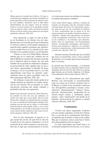 84 JERRY ESPINOZA RIVERA
Rev. Filosofía Univ. Costa Rica, XLIII Número doble (109/110), 81-85, Mayo-Diciembre 2005
Mismo puede ser invadido por el Otro) [...] Un ego es
construido para empapelar este brecha, haciéndola, en
forma reprimida, la fuerza dinámica de nuestras vidas.
En otras palabras, intentamos curar la falta básica
identificándola con una imagen visual de nosotros
mismos. Lo que la mayoría de los psicólogos estiman
como un signo de salud, a saber, una fuerte estructura
del ego, Lacan lo estima como síntoma de una psiquis
perturbada. (Berman, 1992, 26)4
Esta separación se repite en toda la histo-
ria de Occidente de los últimos dos mil años.
Berman hace un recorrido por lo que él denomina
la “historia somática” de Occidente, dirigiendo su
atención hacia aquellos momentos que significa-
ron un cambio brusco en la relación de los seres
humanos con su propio cuerpo y con la Otredad.
Veamos el caso de la Edad Media. Berman
subraya que no es casual que, mientras por un
lado el Medioevo europeo fue una época marcada
por el desprecio hacia el cuerpo, por otro lado
también fue un período de intolerancia religiosa,
de persecución de todos aquellos que, de una u
otra forma, representaban la Otredad (la bruja,
el hereje), y de un exacerbado horror y un trato
especialmente cruel hacia los animales, (espe-
cialmente hacia los gatos), percibidos como un
Otro amenazante (Berman, 1992, 59).
Sin embargo, el paso del mundo medieval al
mundo moderno no significó un cambio sustan-
cial de esta relación. Por el contrario, la visión
mecanicista cartesiana del mundo continuó y
profundizó aún más esta separación:
Según el gran pensador mecanicista, René Descartes,
los animales no eran otra cosa que autómatas, no
sufrían más dolor que el que puede sufrir un reloj.
Desde allí en adelante, la experimentación con anima-
les vivos se extendió por toda Europa occidental. Si los
animales no eran más que los relojes, su sufrimiento
podía desecharse como simples ruidos, y así es como
rutinariamente se les clavaba a mesas para vivisección
o para ilustrar hechos anatómicos tales como la circu-
lación sanguínea. (Berman, 1992, 69)
Pero lo más interesante al respecto es lo
que sucede hoy en día. El siglo XX no sólo fue
el siglo de las dos guerras mundiales y el de la
invención de las armas nucleares, sino que tam-
bién fue el siglo que institucionalizó la tortura
y el exterminio masivos de millones de animales
en nombre del progreso científico:
Como señala [Peter] Singer, millones y millones de
animales son torturados cada año en Estados Unidos
y Europa dentro del marco de experimentos motiva-
dos nada más que por una curiosidad sin objetivos
–es decir, experimentos que no tienen ni la más
remota perspectiva de producir beneficios médicos o
científicos–. Muchos más experimentos son llevados
a cabo con propósitos comerciales, tales como ensa-
yos de cosméticos o de colorantes para alimentos.
Ambos tipos de experimentos son frecuentemente
brutales, involucrando prolongados electroshocks,
técnicas para enloquecer o deprimir a los animales,
inanición, envenenamiento, sobrecalentamiento letal
y mucho más. (Berman, 1992, 70)
Berman concluye diciendo que una sociedad
que trata al animal-Otro como si fuera material
de desecho, no es extraño que termine destruyén-
dose a sí misma:
El genocidio tipo línea-de-ensamblaje y el tratamiento
del cuerpo humano como un espécimen médico son dos
expresiones obvias de esto. Si es que el Otro no es más que
papel borrador, por así decirlo, finalmente el Sí Mismo
será considerado en forma similar. (Berman, 1992, 71).
Algunas de las consecuencias que según
Berman está provocando el ensanchamiento
cada vez mayor de la brecha existente entre el
Sí Mismo y el Otro en las sociedades modernas
son: Desequilibrio psicológico extremo, arma-
mentismo, sadomasoquismo, “náusea”, locura,
adicción, autodestrucción, incapacidad de ser
nuestro propio cuerpo, y, finalmente, guerra
nuclear –como “purificación” del mundo de la
Otredad–, destrucción de las especies y suicidio
colectivo (Berman, 1992, 86).5
Conclusiones
Vivimos una época angustiante. Contrario
a lo que muchos esperaban, el final de la Guerra
Fría, y con ella de la confrontación Este-Oeste,
no significó que el mundo se hiciera más estable.
Muy por el contrario, nunca como hoy el futuro
de la humanidad ha sido tan incierto.
La gran interrogante que Freud lanza a la
civilización moderna en El malestar en la cultura
 
