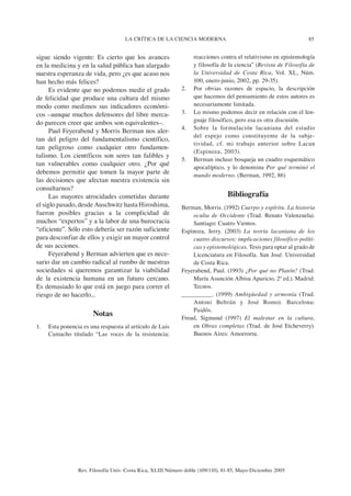 85LA CRÍTICA DE LA CIENCIA MODERNA
Rev. Filosofía Univ. Costa Rica, XLIII Número doble (109/110), 81-85, Mayo-Diciembre 2005
sigue siendo vigente: Es cierto que los avances
en la medicina y en la salud pública han alargado
nuestra esperanza de vida, pero ¿es que acaso nos
han hecho más felices?
Es evidente que no podemos medir el grado
de felicidad que produce una cultura del mismo
modo como medimos sus indicadores económi-
cos –aunque muchos defensores del libre merca-
do parecen creer que ambos son equivalentes–.
Paul Feyerabend y Morris Berman nos aler-
tan del peligro del fundamentalismo científico,
tan peligroso como cualquier otro fundamen-
talismo. Los científicos son seres tan falibles y
tan vulnerables como cualquier otro. ¿Por qué
debemos permitir que tomen la mayor parte de
las decisiones que afectan nuestra existencia sin
consultarnos?
Las mayores atrocidades cometidas durante
el siglo pasado, desde Auschwitz hasta Hiroshima,
fueron posibles gracias a la complicidad de
muchos “expertos” y a la labor de una burocracia
“eficiente”. Sólo esto debería ser razón suficiente
para desconfiar de ellos y exigir un mayor control
de sus acciones.
Feyerabend y Berman advierten que es nece-
sario dar un cambio radical al rumbo de nuestras
sociedades si queremos garantizar la viabilidad
de la existencia humana en un futuro cercano.
Es demasiado lo que está en juego para correr el
riesgo de no hacerlo...
Notas
1. Esta ponencia es una respuesta al artículo de Luis
Camacho titulado “Las voces de la resistencia:
reacciones contra el relativismo en epistemología
y filosofía de la ciencia” (Revista de Filosofía de
la Universidad de Costa Rica, Vol. XL, Núm.
100, enero-junio, 2002, pp. 29-35).
2. Por obvias razones de espacio, la descripción
que hacemos del pensamiento de estos autores es
necesariamente limitada.
3. Lo mismo podemos decir en relación con el len-
guaje filosófico, pero esa es otra discusión.
4. Sobre la formulación lacaniana del estadio
del espejo como constituyente de la subje-
tividad, cf. mi trabajo anterior sobre Lacan
(Espinoza, 2003).
5. Berman incluso bosqueja un cuadro esquemático
apocalíptico, y lo denomina Por qué terminó el
mundo moderno. (Berman, 1992, 86)
Bibliografía
Berman, Morris. (1992) Cuerpo y espíritu. La historia
oculta de Occidente (Trad. Renato Valenzuela).
Santiago: Cuatro Vientos.
Espinoza, Jerry. (2003) La teoría lacaniana de los
cuatro discursos: implicaciones filosófico-políti-
cas y epistemológicas. Tesis para optar al grado de
Licenciatura en Filosofía. San José: Universidad
de Costa Rica.
Feyerabend, Paul. (1993) ¿Por qué no Platón? (Trad.
María Asunción Albisu Aparicio, 2ª ed.). Madrid:
Tecnos.
_________. (1999) Ambigüedad y armonía (Trad.
Antoni Beltrán y José Romo). Barcelona:
Paidós.
Freud, Sigmund (1997) El malestar en la cultura,
en Obras completas (Trad. de José Etcheverry).
Buenos Aires: Amorrortu.
 