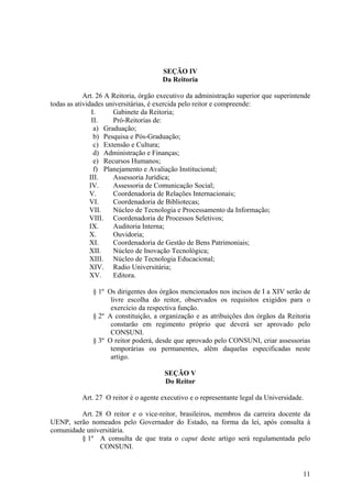 11
SEÇÃO IV
Da Reitoria
Art. 26 A Reitoria, órgão executivo da administração superior que superintende
todas as atividades universitárias, é exercida pelo reitor e compreende:
I. Gabinete da Reitoria;
II. Pró-Reitorias de:
a) Graduação;
b) Pesquisa e Pós-Graduação;
c) Extensão e Cultura;
d) Administração e Finanças;
e) Recursos Humanos;
f) Planejamento e Avaliação Institucional;
III. Assessoria Jurídica;
IV. Assessoria de Comunicação Social;
V. Coordenadoria de Relações Internacionais;
VI. Coordenadoria de Bibliotecas;
VII. Núcleo de Tecnologia e Processamento da Informação;
VIII. Coordenadoria de Processos Seletivos;
IX. Auditoria Interna;
X. Ouvidoria;
XI. Coordenadoria de Gestão de Bens Patrimoniais;
XII. Núcleo de Inovação Tecnológica;
XIII. Núcleo de Tecnologia Educacional;
XIV. Radio Universitária;
XV. Editora.
§ 1º Os dirigentes dos órgãos mencionados nos incisos de I a XIV serão de
livre escolha do reitor, observados os requisitos exigidos para o
exercício da respectiva função.
§ 2º A constituição, a organização e as atribuições dos órgãos da Reitoria
constarão em regimento próprio que deverá ser aprovado pelo
CONSUNI.
§ 3º O reitor poderá, desde que aprovado pelo CONSUNI, criar assessorias
temporárias ou permanentes, além daquelas especificadas neste
artigo.
SEÇÃO V
Do Reitor
Art. 27 O reitor é o agente executivo e o representante legal da Universidade.
Art. 28 O reitor e o vice-reitor, brasileiros, membros da carreira docente da
UENP, serão nomeados pelo Governador do Estado, na forma da lei, após consulta à
comunidade universitária.
§ 1º A consulta de que trata o caput deste artigo será regulamentada pelo
CONSUNI.
 