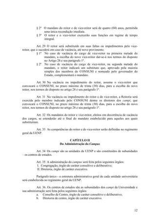 12
§ 2º O mandato do reitor e do vice-reitor será de quatro (04) anos, permitida
uma única recondução imediata.
§ 3º O reitor e o vice-reitor exercerão suas funções em regime de tempo
integral.
Art. 29 O reitor será substituído em suas faltas ou impedimentos pelo vice-
reitor, que o sucederá em caso de vacância, até novo provimento.
§ 1º No caso de vacância do cargo de vice-reitor na primeira metade do
mandato, a escolha do novo vice-reitor dar-se-á nos termos do disposto
no Artigo 28 e seu parágrafo 1º.
§ 2º No caso de vacância do cargo de vice-reitor, na segunda metade do
mandato, o reitor indicará um substituto que, aprovado pela maioria
simples dos membros do CONSUNI e nomeado pelo governador do
Estado, complementará o mandato.
Art. 30 Na vacância ou impedimento do reitor, assume o vice-reitor que
convocará o CONSUNI, no prazo máximo de trinta (30) dias, para a escolha do novo
reitor, nos termos do disposto no artigo 28 e seu parágrafo 1º.
Art. 31 Na vacância ou impedimento do reitor e do vice-reitor, a Reitoria será
exercida pelo membro indicado pelo CONSUNI dentre os diretores dos campi, que
convocará o CONSUNI, no prazo máximo de trinta (30) dias, para a escolha do novo
reitor, nos termos do disposto no artigo 28 e seu parágrafo 1º.
Art. 32 Os mandatos do reitor e vice-reitor, eleitos em decorrência de vacância
dos cargos, se estenderão até o final do mandato estabelecido para aqueles aos quais
substituíram.
Art. 33 As competências do reitor e do vice-reitor serão definidas no regimento
geral da UENP.
CAPÍTULO II
Da Administração do Campus
Art. 34 Os campi são as unidades da UENP e são constituídos de subunidades
– os centros de estudos.
Art. 35 A administração do campus será feita pelos seguintes órgãos:
I. Congregação, órgão de caráter consultivo e deliberativo;
II. Diretoria, órgão de caráter executivo.
Parágrafo único - a estrutura administrativa geral de cada unidade universitária
será estabelecida no regimento geral da UENP.
Art. 36. Os centros de estudos são as subunidades dos campi da Universidade e
sua administração será feita pelos seguintes órgãos:
a. Conselho de Centro, órgão de caráter consultivo e deliberativo;
b. Diretoria de centro, órgão de caráter executivo.
 