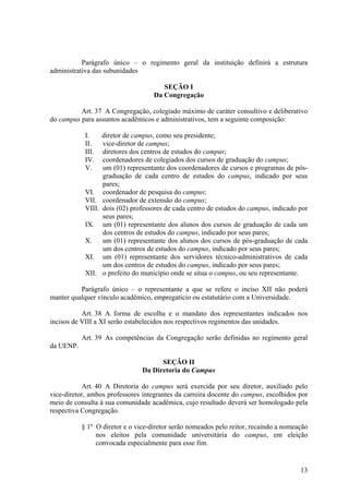 13
Parágrafo único – o regimento geral da instituição definirá a estrutura
administrativa das subunidades
SEÇÃO I
Da Congregação
Art. 37 A Congregação, colegiado máximo de caráter consultivo e deliberativo
do campus para assuntos acadêmicos e administrativos, tem a seguinte composição:
I. diretor de campus, como seu presidente;
II. vice-diretor de campus;
III. diretores dos centros de estudos do campus;
IV. coordenadores de colegiados dos cursos de graduação do campus;
V. um (01) representante dos coordenadores de cursos e programas de pós-
graduação de cada centro de estudos do campus, indicado por seus
pares;
VI. coordenador de pesquisa do campus;
VII. coordenador de extensão do campus;
VIII. dois (02) professores de cada centro de estudos do campus, indicado por
seus pares;
IX. um (01) representante dos alunos dos cursos de graduação de cada um
dos centros de estudos do campus, indicado por seus pares;
X. um (01) representante dos alunos dos cursos de pós-graduação de cada
um dos centros de estudos do campus, indicado por seus pares;
XI. um (01) representante dos servidores técnico-administrativos de cada
um dos centros de estudos do campus, indicado por seus pares;
XII. o prefeito do município onde se situa o campus, ou seu representante.
Parágrafo único – o representante a que se refere o inciso XII não poderá
manter qualquer vínculo acadêmico, empregatício ou estatutário com a Universidade.
Art. 38 A forma de escolha e o mandato dos representantes indicados nos
incisos de VIII a XI serão estabelecidos nos respectivos regimentos das unidades.
Art. 39 As competências da Congregação serão definidas no regimento geral
da UENP.
SEÇÃO II
Da Diretoria do Campus
Art. 40 A Diretoria do campus será exercida por seu diretor, auxiliado pelo
vice-diretor, ambos professores integrantes da carreira docente do campus, escolhidos por
meio de consulta à sua comunidade acadêmica, cujo resultado deverá ser homologado pela
respectiva Congregação.
§ 1º O diretor e o vice-diretor serão nomeados pelo reitor, recaindo a nomeação
nos eleitos pela comunidade universitária do campus, em eleição
convocada especialmente para esse fim.
 