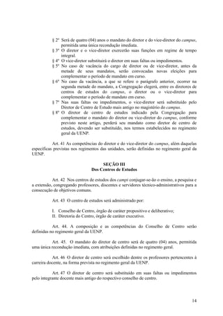 14
§ 2º Será de quatro (04) anos o mandato do diretor e do vice-diretor do campus,
permitida uma única recondução imediata.
§ 3º O diretor e o vice-diretor exercerão suas funções em regime de tempo
integral.
§ 4º O vice-diretor substituirá o diretor em suas faltas ou impedimentos.
§ 5º No caso de vacância do cargo de diretor ou de vice-diretor, antes da
metade de seus mandatos, serão convocadas novas eleições para
complementar o período de mandato em curso.
§ 6º No caso da vacância, a que se refere o parágrafo anterior, ocorrer na
segunda metade do mandato, a Congregação elegerá, entre os diretores de
centros de estudos do campus, o diretor ou o vice-diretor para
complementar o período de mandato em curso.
§ 7º Nas suas faltas ou impedimentos, o vice-diretor será substituído pelo
Diretor de Centro de Estudo mais antigo no magistério do campus.
§ 8º O diretor de centro de estudos indicado pela Congregação para
complementar o mandato do diretor ou vice-diretor do campus, conforme
previsto neste artigo, perderá seu mandato como diretor de centro de
estudos, devendo ser substituído, nos termos estabelecidos no regimento
geral da UENP.
Art. 41 As competências do diretor e do vice-diretor do campus, além daquelas
específicas previstas nos regimentos das unidades, serão definidas no regimento geral da
UENP.
SEÇÃO III
Dos Centros de Estudos
Art. 42 Nos centros de estudos dos campi conjugar-se-ão o ensino, a pesquisa e
a extensão, congregando professores, discentes e servidores técnico-administrativos para a
consecução de objetivos comuns.
Art. 43 O centro de estudos será administrado por:
I. Conselho de Centro, órgão de caráter propositivo e deliberativo;
II. Diretoria do Centro, órgão de caráter executivo.
Art. 44. A composição e as competências do Conselho de Centro serão
definidas no regimento geral da UENP.
Art. 45. O mandato do diretor de centro será de quatro (04) anos, permitida
uma única recondução imediata, com atribuições definidas no regimento geral.
Art. 46 O diretor de centro será escolhido dentre os professores pertencentes à
carreira docente, na forma prevista no regimento geral da UENP.
Art. 47 O diretor de centro será substituído em suas faltas ou impedimentos
pelo integrante docente mais antigo do respectivo conselho de centro.
 