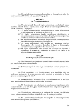 15
Art. 48 A criação de centros de estudo, atendidas as disposições do artigo 42,
será requerida ao CONSUNI pela respectiva Congregação.
SEÇÃO IV
Dos Órgãos Suplementares
Art. 49 A Universidade disporá de órgãos suplementares com finalidade social,
científica, cultural, técnica e esportiva e sua criação deverá ser aprovada pelo CONSUNI,
ouvida a respectiva Congregação.
§ 1º As normas gerais que regem o funcionamento dos órgãos suplementares
serão estabelecidas no regimento geral da UENP.
§ 2º Os órgãos suplementares ficarão subordinados administrativa e
academicamente aos campi universitários, devendo, sempre que possível,
atender aos interesses da Universidade como um todo.
§ 3º Os órgãos suplementares deverão ser, obrigatoriamente, campos de estágio
para estudantes de graduação e de pós-graduação.
§ 4º Os órgãos suplementares serão regidos por regimentos próprios,
homologados pelos respectivos Conselhos de Centro e Congregação,
devendo ser aprovados pelo Conselho Universitário.
§ 5º Os órgãos suplementares serão criados por solicitação das unidades e
deliberação do CONSUNI, respeitadas as diretrizes da UENP e as
disponibilidades orçamentárias.
SEÇÃO V
Dos Colegiados de Cursos de Graduação
Art. 50 Cada curso de graduação terá suas atividades pedagógicas gerenciadas
por um colegiado de curso de graduação.
Art. 51 Cada colegiado de curso de graduação terá um coordenador e um vice-
coordenador.
Art. 52 O coordenador e o vice-coordenador serão escolhidos entre os
professores pertencentes à carreira docente, pelos membros do colegiado, na forma
prevista no regimento geral da UENP.
Art. 53 O mandato do coordenador e do vice-coordenador será de dois (02)
anos, permitida a recondução para um único período subseqüente.
Art. 54 O coordenador será substituído em suas faltas ou impedimentos pelo
vice-coordenador e, na falta deste, pelo docente integrante mais antigo do colegiado no
magistério da Universidade.
Art. 55 Quando um mesmo curso de graduação for ofertado em diferentes
campi, cada um deles constituirá um colegiado de curso de graduação específico.
Art. 56 A composição e as atribuições dos colegiados de cursos de graduação
serão definidas no regimento geral da UENP.
 