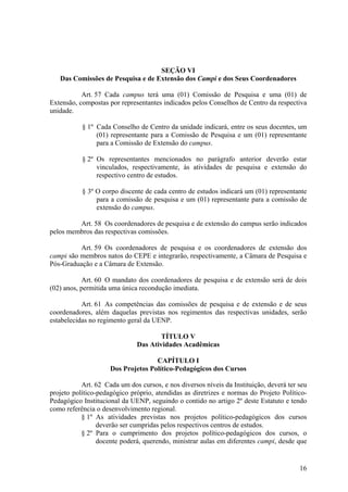 16
SEÇÃO VI
Das Comissões de Pesquisa e de Extensão dos Campi e dos Seus Coordenadores
Art. 57 Cada campus terá uma (01) Comissão de Pesquisa e uma (01) de
Extensão, compostas por representantes indicados pelos Conselhos de Centro da respectiva
unidade.
§ 1º Cada Conselho de Centro da unidade indicará, entre os seus docentes, um
(01) representante para a Comissão de Pesquisa e um (01) representante
para a Comissão de Extensão do campus.
§ 2º Os representantes mencionados no parágrafo anterior deverão estar
vinculados, respectivamente, às atividades de pesquisa e extensão do
respectivo centro de estudos.
§ 3º O corpo discente de cada centro de estudos indicará um (01) representante
para a comissão de pesquisa e um (01) representante para a comissão de
extensão do campus.
Art. 58 Os coordenadores de pesquisa e de extensão do campus serão indicados
pelos membros das respectivas comissões.
Art. 59 Os coordenadores de pesquisa e os coordenadores de extensão dos
campi são membros natos do CEPE e integrarão, respectivamente, a Câmara de Pesquisa e
Pós-Graduação e a Câmara de Extensão.
Art. 60 O mandato dos coordenadores de pesquisa e de extensão será de dois
(02) anos, permitida uma única recondução imediata.
Art. 61 As competências das comissões de pesquisa e de extensão e de seus
coordenadores, além daquelas previstas nos regimentos das respectivas unidades, serão
estabelecidas no regimento geral da UENP.
TÍTULO V
Das Atividades Acadêmicas
CAPÍTULO I
Dos Projetos Político-Pedagógicos dos Cursos
Art. 62 Cada um dos cursos, e nos diversos níveis da Instituição, deverá ter seu
projeto político-pedagógico próprio, atendidas as diretrizes e normas do Projeto Político-
Pedagógico Institucional da UENP, seguindo o contido no artigo 2º deste Estatuto e tendo
como referência o desenvolvimento regional.
§ 1º As atividades previstas nos projetos político-pedagógicos dos cursos
deverão ser cumpridas pelos respectivos centros de estudos.
§ 2º Para o cumprimento dos projetos político-pedagógicos dos cursos, o
docente poderá, querendo, ministrar aulas em diferentes campi, desde que
 