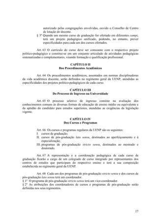 17
autorizado pelas congregações envolvidas, ouvido o Conselho de Centro
de lotação do docente.
§ 3º Quando um mesmo curso de graduação for ofertado em diferentes campi,
terá um projeto pedagógico unificado, podendo, no entanto, prever
especificidades para cada um dos cursos ofertados.
Art. 63 O currículo do curso deve ser consoante com o respectivo projeto
político-pedagógico e constitui-se em um conjunto articulado de atividades pedagógicas
sistematizadas e complementares, visando formação e qualificação profissional.
CAPÍTULO II
Dos Procedimentos Acadêmicos
Art. 64 Os procedimentos acadêmicos, assentados em normas disciplinadoras
da vida acadêmica discente, serão definidos no regimento geral da UENP, atendidas as
especificidades dos projetos político-pedagógicos de cada curso.
CAPÍTULO III
Do Processo de Ingresso na Universidade
Art. 65 O processo seletivo de ingresso consiste na avaliação dos
conhecimentos comuns às diversas formas de educação de ensino médio ou equivalente e
da aptidão do candidato para estudos superiores, atendidas as exigências da legislação
vigente.
CAPÍTULO IV
Dos Cursos e Programas
Art. 66 Os cursos e programas regulares da UENP são os seguintes:
I. cursos de graduação;
II. cursos de pós-graduação lato sensu, destinados ao aperfeiçoamento e à
especialização;
III. programas de pós-graduação stricto sensu, destinados ao mestrado e
doutorado.
Art. 67 A representação e a coordenação pedagógica de cada curso de
graduação ficarão a cargo de um colegiado de curso integrado por representantes dos
centros de estudos que participam do respectivo ensino e terá a sua composição
estabelecida no regimento geral da UENP.
Art. 68 Cada um dos programas de pós-graduação stricto sensu e dos cursos de
pós-graduação lato sensu terá um coordenador.
§ 1º O programa de pós-graduação stricto sensu terá um vice-coordenador.
§ 2º As atribuições dos coordenadores de cursos e programas de pós-graduação serão
definidas nos seus regimentos.
 