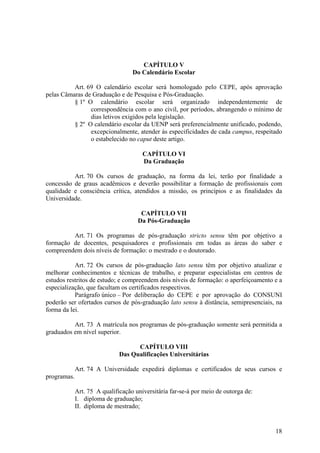 18
CAPÍTULO V
Do Calendário Escolar
Art. 69 O calendário escolar será homologado pelo CEPE, após aprovação
pelas Câmaras de Graduação e de Pesquisa e Pós-Graduação.
§ 1º O calendário escolar será organizado independentemente de
correspondência com o ano civil, por períodos, abrangendo o mínimo de
dias letivos exigidos pela legislação.
§ 2º O calendário escolar da UENP será preferencialmente unificado, podendo,
excepcionalmente, atender às especificidades de cada campus, respeitado
o estabelecido no caput deste artigo.
CAPÍTULO VI
Da Graduação
Art. 70 Os cursos de graduação, na forma da lei, terão por finalidade a
concessão de graus acadêmicos e deverão possibilitar a formação de profissionais com
qualidade e consciência crítica, atendidos a missão, os princípios e as finalidades da
Universidade.
CAPÍTULO VII
Da Pós-Graduação
Art. 71 Os programas de pós-graduação stricto sensu têm por objetivo a
formação de docentes, pesquisadores e profissionais em todas as áreas do saber e
compreendem dois níveis de formação: o mestrado e o doutorado.
Art. 72 Os cursos de pós-graduação lato sensu têm por objetivo atualizar e
melhorar conhecimentos e técnicas de trabalho, e preparar especialistas em centros de
estudos restritos de estudo; e compreendem dois níveis de formação: o aperfeiçoamento e a
especialização, que facultam os certificados respectivos.
Parágrafo único – Por deliberação do CEPE e por aprovação do CONSUNI
poderão ser ofertados cursos de pós-graduação lato sensu à distância, semipresenciais, na
forma da lei.
Art. 73 A matrícula nos programas de pós-graduação somente será permitida a
graduados em nível superior.
CAPÍTULO VIII
Das Qualificações Universitárias
Art. 74 A Universidade expedirá diplomas e certificados de seus cursos e
programas.
Art. 75 A qualificação universitária far-se-á por meio de outorga de:
I. diploma de graduação;
II. diploma de mestrado;
 