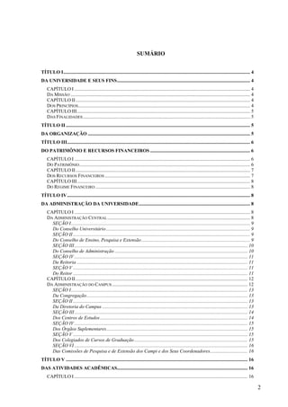 2
SUMÁRIO
TÍTULO I......................................................................................................................................................... 4
DA UNIVERSIDADE E SEUS FINS............................................................................................................. 4
CAPÍTULO I ................................................................................................................................................ 4
DA MISSÃO ................................................................................................................................................... 4
CAPÍTULO II............................................................................................................................................... 4
DOS PRINCÍPIOS............................................................................................................................................. 4
CAPÍTULO III.............................................................................................................................................. 5
DAS FINALIDADES......................................................................................................................................... 5
TÍTULO II ....................................................................................................................................................... 5
DA ORGANIZAÇÃO ..................................................................................................................................... 5
TÍTULO III...................................................................................................................................................... 6
DO PATRIMÔNIO E RECURSOS FINANCEIROS .................................................................................. 6
CAPÍTULO I ................................................................................................................................................ 6
DO PATRIMÔNIO............................................................................................................................................ 6
CAPÍTULO II............................................................................................................................................... 7
DOS RECURSOS FINANCEIROS ....................................................................................................................... 7
CAPÍTULO III.............................................................................................................................................. 8
DO REGIME FINANCEIRO............................................................................................................................... 8
TÍTULO IV...................................................................................................................................................... 8
DA ADMINISTRAÇÃO DA UNIVERSIDADE........................................................................................... 8
CAPÍTULO I ................................................................................................................................................ 8
DA ADMINISTRAÇÃO CENTRAL..................................................................................................................... 8
SEÇÃO I................................................................................................................................................... 9
Do Conselho Universitário...................................................................................................................... 9
SEÇÃO II ................................................................................................................................................. 9
Do Conselho de Ensino, Pesquisa e Extensão......................................................................................... 9
SEÇÃO III.............................................................................................................................................. 10
Do Conselho de Administração ............................................................................................................. 10
SEÇÃO IV .............................................................................................................................................. 11
Da Reitoria ............................................................................................................................................ 11
SEÇÃO V ............................................................................................................................................... 11
Do Reitor ............................................................................................................................................... 11
CAPÍTULO II............................................................................................................................................. 12
DA ADMINISTRAÇÃO DO CAMPUS ............................................................................................................... 12
SEÇÃO I................................................................................................................................................. 13
Da Congregação.................................................................................................................................... 13
SEÇÃO II ............................................................................................................................................... 13
Da Diretoria do Campus ....................................................................................................................... 13
SEÇÃO III.............................................................................................................................................. 14
Dos Centros de Estudos......................................................................................................................... 14
SEÇÃO IV .............................................................................................................................................. 15
Dos Órgãos Suplementares.................................................................................................................... 15
SEÇÃO V ............................................................................................................................................... 15
Dos Colegiados de Cursos de Graduação............................................................................................. 15
SEÇÃO VI .............................................................................................................................................. 16
Das Comissões de Pesquisa e de Extensão dos Campi e dos Seus Coordenadores............................... 16
TÍTULO V ..................................................................................................................................................... 16
DAS ATIVIDADES ACADÊMICAS........................................................................................................... 16
CAPÍTULO I .............................................................................................................................................. 16
 