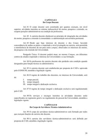 20
CAPÍTULO I
Do Corpo Docente
Art. 81 O corpo docente será constituído por quantos exerçam, em nível
superior, atividades inerentes ao sistema indissociável de ensino, pesquisa e extensão, ou
ocupem posições administrativas na condição de professores.
Art. 82 A carreira docente obedecerá ao princípio de integração das atividades
de ensino, pesquisa e extensão à comunidade e a administração universitária pertinente.
Art. 83 Desde que haja interesse do docente e dos Campi, havendo
concordância de ambas as partes e respeitado o nível já atingido na carreira, será permitida
a transferência de docentes de um para outro campus, observados os interesses do ensino,
da pesquisa e da extensão da Universidade.
Parágrafo Único: O docente poderá atuar, no mesmo Campus, em diferentes
centros de estudos respeitado o interesse da Universidade e a sua formação.
Art. 84 Os professores da carreira docente não perderão esta condição quando
designados para função técnica ou administrativa.
Art. 85 A carreira docente será estabelecida por proposta do CAD e aprovada
pelo CONSUNI, atendida a legislação vigente.
Art. 86 O regime de trabalho dos docentes, no interesse da Universidade, será
de:
I. tempo parcial;
II. tempo integral;
III. tempo integral e dedicação exclusiva.
Art. 87 O regime de tempo integral e dedicação exclusiva será regulamentado
pelo CAD.
Art. 88 Os serviços e encargos inerentes às atividades docentes serão
especificados no regimento geral e no regulamento do pessoal da Universidade, atendida a
legislação vigente.
CAPÍTULO II
Do Corpo de Servidores Técnico-Administrativos
Art. 89 O corpo de servidores técnico-administrativos será formado por todos
que exerçam funções de carreira não docente.
Art. 90 A carreira dos servidores técnico-administrativos será definida por
proposta do CAD, atendida a legislação vigente.
 