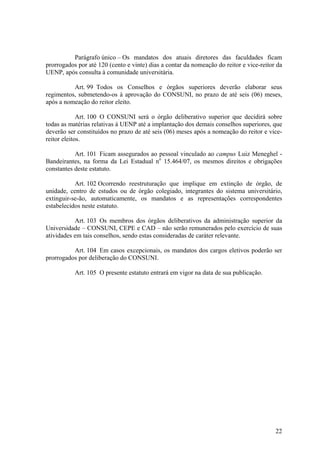 22
Parágrafo único – Os mandatos dos atuais diretores das faculdades ficam
prorrogados por até 120 (cento e vinte) dias a contar da nomeação do reitor e vice-reitor da
UENP, após consulta à comunidade universitária.
Art. 99 Todos os Conselhos e órgãos superiores deverão elaborar seus
regimentos, submetendo-os à aprovação do CONSUNI, no prazo de até seis (06) meses,
após a nomeação do reitor eleito.
Art. 100 O CONSUNI será o órgão deliberativo superior que decidirá sobre
todas as matérias relativas à UENP até a implantação dos demais conselhos superiores, que
deverão ser constituídos no prazo de até seis (06) meses após a nomeação do reitor e vice-
reitor eleitos.
Art. 101 Ficam assegurados ao pessoal vinculado ao campus Luiz Meneghel -
Bandeirantes, na forma da Lei Estadual no
15.464/07, os mesmos direitos e obrigações
constantes deste estatuto.
Art. 102 Ocorrendo reestruturação que implique em extinção de órgão, de
unidade, centro de estudos ou de órgão colegiado, integrantes do sistema universitário,
extinguir-se-ão, automaticamente, os mandatos e as representações correspondentes
estabelecidos neste estatuto.
Art. 103 Os membros dos órgãos deliberativos da administração superior da
Universidade – CONSUNI, CEPE e CAD – não serão remunerados pelo exercício de suas
atividades em tais conselhos, sendo estas consideradas de caráter relevante.
Art. 104 Em casos excepcionais, os mandatos dos cargos eletivos poderão ser
prorrogados por deliberação do CONSUNI.
Art. 105 O presente estatuto entrará em vigor na data de sua publicação.
 