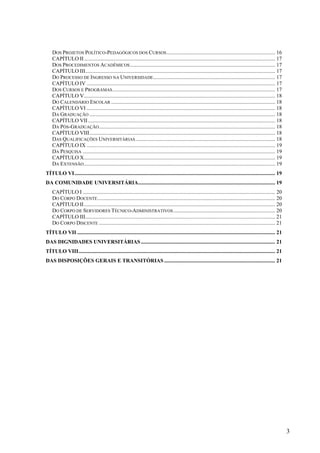 3
DOS PROJETOS POLÍTICO-PEDAGÓGICOS DOS CURSOS................................................................................ 16
CAPÍTULO II............................................................................................................................................. 17
DOS PROCEDIMENTOS ACADÊMICOS........................................................................................................... 17
CAPÍTULO III............................................................................................................................................ 17
DO PROCESSO DE INGRESSO NA UNIVERSIDADE.......................................................................................... 17
CAPÍTULO IV ........................................................................................................................................... 17
DOS CURSOS E PROGRAMAS........................................................................................................................ 17
CAPÍTULO V............................................................................................................................................. 18
DO CALENDÁRIO ESCOLAR ......................................................................................................................... 18
CAPÍTULO VI ........................................................................................................................................... 18
DA GRADUAÇÃO ......................................................................................................................................... 18
CAPÍTULO VII.......................................................................................................................................... 18
DA PÓS-GRADUAÇÃO.................................................................................................................................. 18
CAPÍTULO VIII......................................................................................................................................... 18
DAS QUALIFICAÇÕES UNIVERSITÁRIAS....................................................................................................... 18
CAPÍTULO IX ........................................................................................................................................... 19
DA PESQUISA .............................................................................................................................................. 19
CAPÍTULO X............................................................................................................................................. 19
DA EXTENSÃO............................................................................................................................................. 19
TÍTULO VI.................................................................................................................................................... 19
DA COMUNIDADE UNIVERSITÁRIA..................................................................................................... 19
CAPÍTULO I .............................................................................................................................................. 20
DO CORPO DOCENTE................................................................................................................................... 20
CAPÍTULO II............................................................................................................................................. 20
DO CORPO DE SERVIDORES TÉCNICO-ADMINISTRATIVOS........................................................................... 20
CAPÍTULO III............................................................................................................................................ 21
DO CORPO DISCENTE .................................................................................................................................. 21
TÍTULO VII .................................................................................................................................................. 21
DAS DIGNIDADES UNIVERSITÁRIAS................................................................................................... 21
TÍTULO VIII................................................................................................................................................. 21
DAS DISPOSIÇÕES GERAIS E TRANSITÓRIAS.................................................................................. 21
 