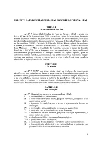4
ESTATUTO DA UNIVERSIDADE ESTADUAL DO NORTE DO PARANÁ - UENP
TÍTULO I
Da universidade e seus fins
Art. 1º A Universidade Estadual do Norte do Paraná – UENP –, criada pela
Lei nº 15.300, de 28 de setembro de 2006, com sede na cidade de Jacarezinho, Estado do
Paraná, e foro nas comarcas de Jacarezinho, Bandeirantes e Cornélio Procópio, onde estão
jurisdicionadas as instituições de ensino superior: Faculdade de Filosofia, Ciências e Letras
de Jacarezinho - FAFIJA, Faculdade de Educação Física e Fisioterapia de Jacarezinho -
FAEFIJA, Faculdade de Direito do Norte Pioneiro – FUNDINOPI, Fundação Faculdades
Luiz Meneghel – FFALM e Faculdade de Filosofia, Ciências e Letras de Cornélio
Procópio – FAFICOP, que a integram, com sua organização na forma multicampi,
descentralizada geograficamente, é autarquia estadual de regime especial, goza de
autonomia didático-científica, administrativa e de gestão financeira e patrimonial e reger-
se-á por este estatuto, pelo seu regimento geral e pelas resoluções de seus conselhos,
obedecidas as legislações federal e estadual.
CAPÍTULO I
Da Missão
Art. 2º A UENP tem como missão atuar na produção do conhecimento
científico em suas mais diversas formas e no processo de desenvolvimento regional e do
Estado do Paraná, participando ativamente no trabalho de construção integral da sociedade
e de seus cidadãos, buscando sempre a melhoria da qualidade de vida, promovendo a
democracia, a cidadania e o desenvolvimento sócio-econômico, pela valorização e
socialização do conhecimento e do saber historicamente construído e constituído.
CAPÍTULO II
Dos Princípios
Art. 3º São princípios que regem a organização da UENP:
I. a universalidade do conhecimento;
II. a indissociabilidade entre ensino, pesquisa e extensão, assegurado o seu
compromisso social;
III. a igualdade de condições para o acesso e a permanência discente na
instituição;
IV. a cooperação e a integração entre os campi que a compõem;
V. a integração com os demais níveis e graus de ensino;
VI. a liberdade de ensinar, aprender, pesquisar e divulgar o pensamento, a
arte, a cultura e o saber;
VII. o pluralismo de idéias e de concepções pedagógicas;
VIII. a gestão democrática e colegiada;
IX. a valorização de seus docentes e servidores técnico-administrativos;
X. a descentralização administrativa e a racionalidade de organização, com
plena utilização de recursos humanos e materiais;
 