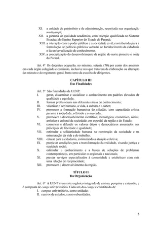 5
XI. a unidade de patrimônio e de administração, respeitada sua organização
multicampi;
XII. a garantia de qualidade acadêmica, com inserção qualificada no Sistema
Estadual do Ensino Superior do Estado do Paraná;
XIII. a interação com o poder público e a sociedade civil, contribuindo para a
formulação de políticas públicas voltadas ao fortalecimento da cidadania
e da universalização do conhecimento.
XIV. a concretização do desenvolvimento da região do norte pioneiro e norte
do Paraná.
Art. 4º Os docentes ocuparão, no mínimo, setenta (70) por cento dos assentos
em cada órgão colegiado e comissão, inclusive nos que tratarem da elaboração ou alteração
do estatuto e do regimento geral, bem como da escolha de dirigentes.
CAPÍTULO III
Das Finalidades
Art. 5º São finalidades da UENP:
I. gerar, disseminar e socializar o conhecimento em padrões elevados de
qualidade e equidade;
II. formar profissionais nas diferentes áreas do conhecimento;
III. valorizar o ser humano, a vida, a cultura e o saber;
IV. promover a formação humanista do cidadão, com capacidade crítica
perante a sociedade, o Estado e o mercado;
V. promover o desenvolvimento científico, tecnológico, econômico, social,
artístico e cultural da sociedade, em especial da região e do Estado;
VI. conservar e difundir os valores éticos e democráticos assentados nos
princípios de liberdade e igualdade;
VII. estimular a solidariedade humana na construção da sociedade e na
estruturação da vida e do trabalho;
VIII. educar para a cidadania, estimulando a atuação coletiva;
IX. propiciar condições para a transformação da realidade, visando justiça e
equidade social;
X. estimular o conhecimento e a busca de soluções de problemas
contemporâneos, em particular os regionais e nacionais;
XI. prestar serviços especializados à comunidade e estabelecer com esta
uma relação de reciprocidade;
XII. promover o desenvolvimento da região.
TÍTULO II
Da Organização
Art. 6º A UENP é um ente orgânico integrado de ensino, pesquisa e extensão, e
é composta de campi universitários. Cada um dos campi é constituído de:
I. campus universitário, como unidade;
II. centros de estudos, como subunidades.
 