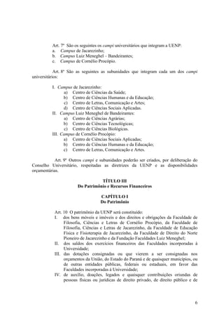 6
Art. 7º São os seguintes os campi universitários que integram a UENP:
a. Campus de Jacarezinho;
b. Campus Luiz Meneghel – Bandeirantes;
c. Campus de Cornélio Procópio.
Art. 8º São as seguintes as subunidades que integram cada um dos campi
universitários:
I. Campus de Jacarezinho:
a) Centro de Ciências da Saúde;
b) Centro de Ciências Humanas e da Educação;
c) Centro de Letras, Comunicação e Artes;
d) Centro de Ciências Sociais Aplicadas.
II. Campus Luiz Meneghel de Bandeirantes:
a) Centro de Ciências Agrárias;
b) Centro de Ciências Tecnológicas;
c) Centro de Ciências Biológicas.
III. Campus de Cornélio Procópio:
a) Centro de Ciências Sociais Aplicadas;
b) Centro de Ciências Humanas e da Educação;
c) Centro de Letras, Comunicação e Artes.
Art. 9º Outros campi e subunidades poderão ser criados, por deliberação do
Conselho Universitário, respeitadas as diretrizes da UENP e as disponibilidades
orçamentárias.
TÍTULO III
Do Patrimônio e Recursos Financeiros
CAPÍTULO I
Do Patrimônio
Art. 10 O patrimônio da UENP será constituído:
I. dos bens móveis e imóveis e dos direitos e obrigações da Faculdade de
Filosofia, Ciências e Letras de Cornélio Procópio, da Faculdade de
Filosofia, Ciências e Letras de Jacarezinho, da Faculdade de Educação
Física e Fisioterapia de Jacarezinho, da Faculdade de Direito do Norte
Pioneiro de Jacarezinho e da Fundação Faculdades Luiz Meneghel;
II. dos saldos dos exercícios financeiros das Faculdades incorporadas à
Universidade;
III. das dotações consignadas ou que vierem a ser consignadas nos
orçamentos da União, do Estado do Paraná e de quaisquer municípios, ou
de outras entidades públicas, federais ou estaduais, em favor das
Faculdades incorporadas à Universidade;
IV. de auxílio, doações, legados e quaisquer contribuições oriundas de
pessoas físicas ou jurídicas de direito privado, de direito público e de
 