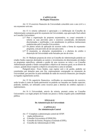 8
CAPÍTULO III
Do Regime Financeiro
Art. 12 O exercício financeiro da Universidade coincidirá com o ano civil e o
seu orçamento será uno.
Art. 13 A reitoria submeterá à apreciação e à deliberação do Conselho de
Administração a proposta geral do orçamento da Universidade, cuja aprovação final caberá
ao Conselho Universitário.
§ 1º Para a organização da proposta orçamentária, os campi remeterão à
reitoria as suas previsões para o exercício considerado, devidamente
discriminadas e justificadas e em atendimento às políticas institucionais
estabelecidas pelo Conselho Universitário.
§ 2º Os planos anuais de aplicação de recursos terão a forma de orçamento-
programa, com previsões de um ano para outro.
§ 3º O orçamento, as alterações orçamentárias e a abertura de crédito à
disposição da Universidade serão baixados por ato do reitor.
Art. 14 Mediante proposta do reitor ao Conselho de Administração poderão ser
criados fundos especiais destinados ao custeio e investimentos de determinadas atividades
ou programas específicos, cabendo a gestão de seus recursos ao reitor e ao Conselho
Administração quando o fundo corresponder a objetivos de interesse geral, ou ao diretor de
campus, quando disser respeito a objetivos circunscritos a uma só unidade.
Parágrafo único – Esses fundos, cujo regime será o de gestão, poderão ser
constituídos por dotações para este fim, expressamente consignadas no orçamento da
Universidade, por parcelas ou pela totalidade do saldo do exercício financeiro, por doações
ou legados regularmente aceitos.
Art. 15 Os superávits financeiros, verificados no encerramento do exercício,
serão levados à conta do fundo patrimonial ou poderão ser lançados nos fundos especiais,
podendo, também, ser utilizados como recursos para a abertura de créditos especiais e
suplementares.
Art. 16 A Universidade, através da reitoria, prestará contas ao Conselho
Universitário e ao órgão próprio do Estado nos prazos e forma exigidos pela contabilidade
pública.
TÍTULO IV
Da Administração da Universidade
CAPÍTULO I
Da Administração Central
Art. 17 Compõem a administração central da UENP:
I. órgãos deliberativos:
a) Conselho Universitário (CONSUNI);
b) Conselho de Ensino, Pesquisa e Extensão (CEPE);
c) Conselho de Administração (CAD).
 