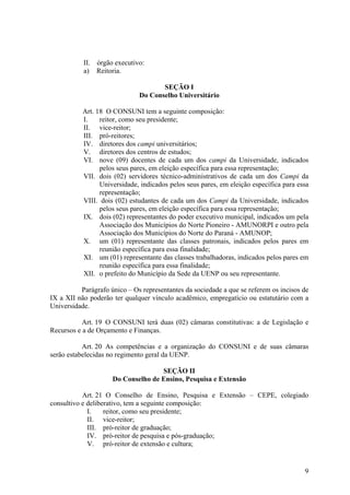 9
II. órgão executivo:
a) Reitoria.
SEÇÃO I
Do Conselho Universitário
Art. 18 O CONSUNI tem a seguinte composição:
I. reitor, como seu presidente;
II. vice-reitor;
III. pró-reitores;
IV. diretores dos campi universitários;
V. diretores dos centros de estudos;
VI. nove (09) docentes de cada um dos campi da Universidade, indicados
pelos seus pares, em eleição específica para essa representação;
VII. dois (02) servidores técnico-administrativos de cada um dos Campi da
Universidade, indicados pelos seus pares, em eleição específica para essa
representação;
VIII. dois (02) estudantes de cada um dos Campi da Universidade, indicados
pelos seus pares, em eleição específica para essa representação;
IX. dois (02) representantes do poder executivo municipal, indicados um pela
Associação dos Municípios do Norte Pioneiro - AMUNORPI e outro pela
Associação dos Municípios do Norte do Paraná - AMUNOP;
X. um (01) representante das classes patronais, indicados pelos pares em
reunião específica para essa finalidade;
XI. um (01) representante das classes trabalhadoras, indicados pelos pares em
reunião específica para essa finalidade;
XII. o prefeito do Município da Sede da UENP ou seu representante.
Parágrafo único – Os representantes da sociedade a que se referem os incisos de
IX a XII não poderão ter qualquer vínculo acadêmico, empregatício ou estatutário com a
Universidade.
Art. 19 O CONSUNI terá duas (02) câmaras constitutivas: a de Legislação e
Recursos e a de Orçamento e Finanças.
Art. 20 As competências e a organização do CONSUNI e de suas câmaras
serão estabelecidas no regimento geral da UENP.
SEÇÃO II
Do Conselho de Ensino, Pesquisa e Extensão
Art. 21 O Conselho de Ensino, Pesquisa e Extensão – CEPE, colegiado
consultivo e deliberativo, tem a seguinte composição:
I. reitor, como seu presidente;
II. vice-reitor;
III. pró-reitor de graduação;
IV. pró-reitor de pesquisa e pós-graduação;
V. pró-reitor de extensão e cultura;
 