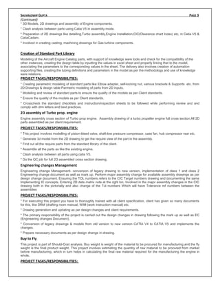 SHUVRADWIP GUPTA PAGE 3
(Continued)
* 3D Models, 2D drawings and assembly of Engine components.
* Clash analysis between parts using Catia V5 in assembly mode.
* Preparation of 2D drawings like detailing,Turbo assembly,Engine Installation,CIC(Clearance chart Index) etc, in Catia V5 &
CatiaCadam.
* Involved in creating casting, machining drawings for Gas turbine components.
Creation of Standard Part Library
Modeling of the Aircraft Engine Catalog parts, with support of knowledge ware tools and check for the compatibility of the
other instances, creating the design table by inputting the values in excel sheet and properly linking that to the model,
associating the parameters to the corresponding values in the sheet. The delivery also involves creation of automation
supporting files, creating the tubing definitions and parameters in the model as per the methodology and use of knowledge
ware relations.
PROJECT TASKS/RESPONSIBILITIES:
* Creating parametric modeling of standard parts like Elbow adapter, self-locking nut, various brackets & Supports etc. from
2D Drawings & design table Parmetric modeling of parts from 2D inputs.
* Modeling and review of standard parts to ensure the quality of the models as per Client standards.
* Ensure the quality of the models as per Client standards.
* Crosscheck the standard checklists and instruction/inspection sheets to be followed while performing review and and
comply with drm letters and best practices.
2D assembly of Turbo prop. engine
Engine assembly cross section of Turbo prop engine. Assembly drawing of a turbo propeller engine full cross section.All 2D
parts assembled as per client requirement.
PROJECT TASKS/RESPONSIBILITIES:
* This project involves modelling of piston-bleed valve, shaft-low pressure compressor, case fan, hub compressor rear etc.
* Generate 3d model from the 2D drawing to get the require view of the part in the assembly.
* Find out all the require parts from the standard library of the client.
* Assemble all the parts as like the existing engine.
* Clash analysis between all parts using catia V5.
* Do the QC job for full 2D assembled cross section drawing.
Engineering changes Management
Engineering change Management- conversion of legacy drawing to new version, implementation of class 1 and class 2
Engineering change document as well as mark up. Perform major assembly change for available assembly drawings as per
design change document. Ensuring the TOL numbers refers to the CIC Target numbers drawing and documenting the same
Implementing IC concepts. Entering 2D data matrix note at the right loc. Involved in the major assembly changes in the CIC
drawing both in the pictorially and also change of the Tol numbers Which will have Tolerance ref numbers between the
assemblies
PROJECT TASKS/RESPONSIBILITIES:
* For executing this project you have to thoroughly trained with all client specification, client has given so many documents
for this, like DRM (drafting room manual, WIM (work instruction manual) etc.
* Drawing generation and updating as per design changes and client requirements.
* The primary responsibility of the project is carried out the design changes in drawing following the mark up as well as EC
(Engineering changes Document).
* Conversion of legacy drawings & models from old version to new version CATIA V4 to CATIA V5 and implements the
changes.
* Prepare necessary documents as per design change in drawing.
Buy to Fly
This project is part of Should-Cost analysis. Buy weight is weight of the material to be procured for manufacturing and the fly
weight is the final product weight. This project involves estimating the quantity of raw material to be procured from market
before manufacturing, which in turn helps in calculating the final raw material required for the manufacturing the engine in
whole.
PROJECT TASKS/RESPONSIBILITIES:
 