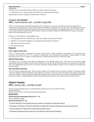 SHUVRADWIP GUPTA PAGE 4
(Continued)
* Creation of 3D model with the help of WIM at the upper tolerance dimension.
* To calculate the raw material weight & provide the buy weight against fly weight.
Identify ways to reduce wastage of material while machining.
3) Position: CAD ENGINEER
CIPET | Chennai, Mumbai,- India | July 2007– August 2008
CIPET or Central Institute of Plastics Engineering and Technology is an autonomous institute under the department of
chemicals and petrochemicals, ministry of chemicals and fertilizers, Government of India. This is the only institute of this kind
in India where all facilities like design, tooling, processing and testing of plastics are available under one roof. CIPET caters
to the needs of plastic industries through manpower training, processing, design and CAD/CAM/CAE, testing, consultancy,
advisory and developmental services.
Worked as a CAD Engineer, responsibilities were
• 3D model generation from 2D drawings, using “Part Design and GSD work benches”.
• Migration and complete re-digitization using Digitized Shape Editor Workbench.
• Manufacturing drawing creation.
• Reverse Engineering
PROJECTS
Front- Upper Control Arm
This is a chassis system component front upper control system, forging component. requirement of the customer was
conversion 3D model from V4 to V5, creation of specification tree, maintaining all parameter. Responsibilities included
Conversion from V4 to V5, creation of specification tree, maintaining all parameter, editing the model.
Speedo Flap Cowling
The project was to develop some design modifications in the already existing part. This part was to hold the digital
speedometer of the two-wheeler vehicle. Client provide us the old part file and the requirement is to develop the model that
has to be aesthetically good and has to fit into the assembly. Responsibilities included new 3d model and manufacturing
drawing creation.
Rear view Mirror Housing
This is a reverse engineering project, which involves creation of 3-D model of rear view Mirror Housing. This product is fitted
in the four-wheeler vehicle for viewing the rear objects in the mirror. The cloud points were taken from existing model using
FARO-Arm machine. Using these points model was designed through Catia v5 with some design and aesthetical changes as
demand by customer. Responsibilities included Taking cloud points using faro-Arm machine and 3d model creation.
PROJECT TRAINEE
CIPET | Chennai, India | Oct 2006– Feb 2007
Product design and Mold design of Automobile Gear shifting Lever by using CATIA V-5R15.
Material: Nylon-66.
Manufacturing Process: Sumo180-Injection Molding Machine.
ACCOLADES:
SATYAM VENTURES ENGINEERING SERVICES PVT. LTD.
* BEST ADHERENCE AWARD
ACCENTURE SERVICES PVT. LTD.
* Summit Award for learning the procrees quickly, and applied on job-Spot award.
* Champion certificate in team for significant contribution towards achieving consistent quality work.
* Summit Award for high performance delivered-Spot award.
* Certificate of Appreciation-project for contribution made towards Drafting.
 