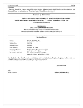 SHUVRADWIP GUPTA PAGE 5
(Continued)
* Summit Award for making exemplary contribution towards People Development and recognizing the
dedicated focus on culture theme-“Teach and team”.-Good Samaritan Award
EDUCATION | CERTIFICATIONS
PRODUCT DEVELOPMENT USING CAD/CAM/CAE FROM C.I.P.E.T.(Chennai)- March 2007
DIPLOMA IN AUTOMOBILE ENGINEERING FROM SIR BPTI, T.E.B Gujarat, Agregate – 73.1%- Dec 2004
Pursuing IEI Mechanical Engg
CERTIFICATIONS
CIPET certified CATIA V5 Professional
“Electrical Wire Routing” using Catia from CSM(Bangalore).
6 Months Industrial Training in State Transport workshop in Gujarat.
PERSONAL DETAILS
Name: SHUVRADWIP GUPTA
Nationality: INDIAN
Marital Status: Married
Date of Birth: October 16, 1981.
Languages known: English, Hindi, Bengali and Gujrati
Permanent Address: Old kalibari road, Krishnanagar,
Agartala, Tripura (West) Pin:-799001
I hereby declare that the information provided above is true to the best of my knowledge and belief. I wish my
candidature be considered for a suitable job in your organization.
Yours Faithfully,
Date:-
Place:-Chennai. (SHUVRADWIP GUPTA)
 