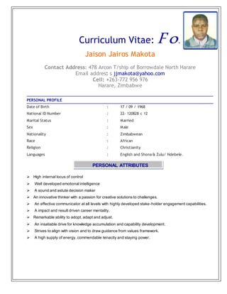 Curriculum Vitae: For
Jaison Jairos Makota
Contact Address: 478 Arcon T/ship of Borrowdale North Harare
Email addres: s jjmakota@yahoo.com
Cell: +263-772 956 976
Harare, Zimbabwe
PERSONAL PROFILE
Date of Birth : 17 / 09 / 1968
National ID Number : 22- 120828 c 12
Marital Status : Married
Sex : Male
Nationality : Zimbabwean
Race : African
Religion : Christianity
Languages : English and Shona & Zulu/ Ndebele.
PERSONAL ATTRIBUTES
 High internal locus of control
 Well developed emotional intelligence
 A sound and astute decision maker
 An innovative thinker with a passion for creative solutions to challenges.
 An effective communicator at all levels with highly developed stake-holder engagement capabilities.
 A impact and result driven career mentality.
 Remarkable ability to adopt, adapt and adjust.
 An insatiable drive for knowledge accumulation and capability development.
 Strives to align with vision and to draw guidance from values framework.
 A high supply of energy, commendable tenacity and staying power.
 