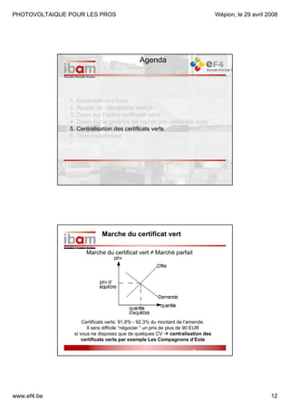 PHOTOVOLTAIQUE POUR LES PROS

Wépion, le 29 avril 2008

Agenda

1. Présentation d’ibam
2. Rappel du mécanisme wallon
3. Zoom sur l’octroi certificats verts
4. Zoom sur la garantie de rachat des certificats verts
5. Centralisation des certificats verts
6. Tiers investisseur
-

Marche du certificat vert
Marche du certificat vert ≠ Marché parfait

Certificats verts: 91,8% - 92,3% du montant de l’amende.
Il sera difficile “négocier “ un prix de plus de 90 EUR
si vous ne disposez que de quelques CV
centralisation des
certificats verts par exemple Les Compagnons d’Eole
24/04/2008

www.ef4.be

24
Altran Europe

12

 