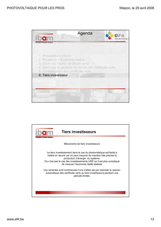 PHOTOVOLTAIQUE POUR LES PROS

Wépion, le 29 avril 2008

Agenda

1. Présentation d’ibam
2. Rappel du mécanisme wallon
3. Zoom sur l’octroi certificats verts
4. Zoom sur la garantie de rachat des certificats verts
5. Centralisation des certificats verts
6. Tiers investisseur
-

Tiers investisseurs
Mécanisme de tiers investisseurs
.
Le tiers investissement dans le cas du photovoltaïque est facile à
mettre en œuvre car on peut mesurer de manière très précise la
production d’énergie du système.
Ce n’est pas le cas des investissements URE où il est plus compliqué
de mesurer l’économie réelle réalisée
Les variantes sont nombreuses l’une d’elles est par exemple la cession
automatique des certificats verts au tiers investisseurs pendant une
période limitée.

www.ef4.be

13

 