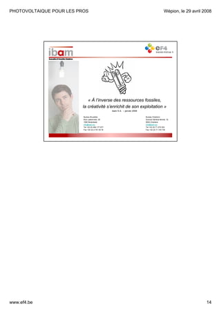 PHOTOVOLTAIQUE POUR LES PROS

Wépion, le 29 avril 2008

« À l’inverse des ressources fossiles,
la créativité s’enrichit de son exploitation »
ibam S.A. – janvier 2008
Bureau Bruxelles
Rue Laekenveld, 39
1080 Molenbeek
info@ibam.eu
Tel +32 (0) 484 177 877
Fax +32 (0) 2 791 54 76

www.ef4.be

Bureau Charleroi
Avenue Général Michel, 1E
6000 Charleroi
info@ibam.eu
Tel +32 (0) 71 270 353
Fax +32 (0) 71 316 735

14

 