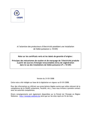 A l’attention des producteurs d’électricité possédant une installation
de faible puissance (≤ 10 kW)

Note sur les certificats verts et les labels de garantie d’origine :
Principes des mécanismes de soutien et de marquage de l’électricité produite
à partir de sources d’énergie renouvelables et/ou de cogénération
dans le cas des installations de faible puissance (P ≤ 10 kW)

Version du 31/01/2008
Cette note a été rédigée sur base de la législation en vigueur au 01/01/2008.
Pour des informations se référant aux prescriptions légales autres que celles relevant de la
compétence de la CWaPE (urbanisme, fiscalité, etc.), nous vous invitons à prendre contact
avec les autorités compétentes.
Divers renseignements sont également disponibles sur le Portail de l’Energie en Région
Wallonne – http://energie.wallonie.be ainsi que sur les sites repris en fin de note.

 