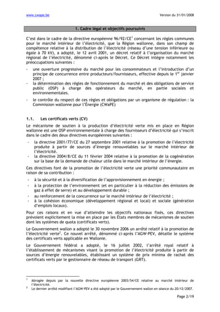 www.cwape.be

Version du 31/01/2008

1. Cadre légal et objectifs poursuivis
C’est dans le cadre de la directive européenne 96/92/CE1 concernant les règles communes
pour le marché intérieur de l’électricité, que la Région wallonne, dans son champ de
compétence relative à la distribution de l’électricité (réseau d’une tension inférieure ou
égale à 70 kV), a adopté, le 12 avril 2001, un décret relatif à l’organisation du marché
régional de l’électricité, dénommé ci-après le Décret. Ce Décret intègre notamment les
préoccupations suivantes :
-

-

une ouverture progressive du marché pour les consommateurs et l’introduction d’un
principe de concurrence entre producteurs/fournisseurs, effective depuis le 1er janvier
2007 ;
la détermination des règles de fonctionnement du marché et des obligations de service
public (OSP) à charge des opérateurs du marché, en partie sociales et
environnementales.
le contrôle du respect de ces règles et obligations par un organisme de régulation : la
Commission wallonne pour l’Énergie (CWaPE)

1.1.

Les certificats verts (CV)

Le mécanisme de soutien à la production d’électricité verte mis en place en Région
wallonne est une OSP environnementale à charge des fournisseurs d’électricité qui s’inscrit
dans le cadre des deux directives européennes suivantes :
-

la directive 2001/77/CE du 27 septembre 2001 relative à la promotion de l’électricité
produite à partir de sources d’énergie renouvelables sur le marché intérieur de
l’électricité.
la directive 2004/8/CE du 11 février 2004 relative à la promotion de la cogénération
sur la base de la demande de chaleur utile dans le marché intérieur de l’énergie.

Ces directives font de la promotion de l’électricité verte une priorité communautaire en
raison de sa contribution :
-

à la sécurité et à la diversification de l’approvisionnement en énergie ;
à la protection de l’environnement (et en particulier à la réduction des émissions de
gaz à effet de serre) et au développement durable ;
au renforcement de la concurrence sur le marché intérieur de l’électricité ;
à la cohésion économique (développement régional et local) et sociale (génération
d’emplois locaux).

Pour ces raisons et en vue d’atteindre les objectifs nationaux fixés, ces directives
prévoient explicitement la mise en place par les États membres de mécanismes de soutien
dont les systèmes de quota (certificats verts).
Le Gouvernement wallon a adopté le 30 novembre 2006 un arrêté relatif à la promotion de
l’électricité verte2. Ce nouvel arrêté, dénommé ci-après l’AGW-PEV, détaille le système
des certificats verts applicable en Wallonie.
Le Gouvernement fédéral a adopté, le 16 juillet 2002, l’arrêté royal relatif à
l’établissement de mécanismes visant la promotion de l’électricité produite à partir de
sources d’énergie renouvelables, établissant un système de prix minima de rachat des
certificats verts par le gestionnaire de réseau de transport (GRT).

1
2

Abrogée depuis par la nouvelle directive européenne 2003/54/CE relative au marché intérieur de
l’électricité.
Le dernier arrêté modifiant l’AGW-PEV a été adopté par le Gouvernement wallon en séance du 20/12/2007.

Page 2/19

 