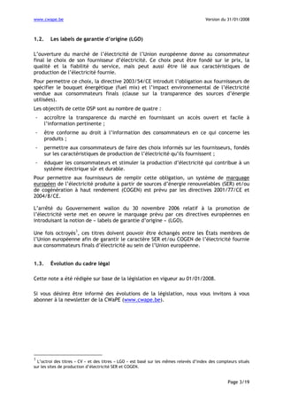www.cwape.be

1.2.

Version du 31/01/2008

Les labels de garantie d’origine (LGO)

L’ouverture du marché de l’électricité de l’Union européenne donne au consommateur
final le choix de son fournisseur d’électricité. Ce choix peut être fondé sur le prix, la
qualité et la fiabilité du service, mais peut aussi être lié aux caractéristiques de
production de l’électricité fournie.
Pour permettre ce choix, la directive 2003/54/CE introduit l’obligation aux fournisseurs de
spécifier le bouquet énergétique (fuel mix) et l’impact environnemental de l’électricité
vendue aux consommateurs finals (clause sur la transparence des sources d’énergie
utilisées).
Les objectifs de cette OSP sont au nombre de quatre :
-

accroître la transparence du marché en fournissant un accès ouvert et facile à
l’information pertinente ;

-

être conforme au droit à l’information des consommateurs en ce qui concerne les
produits ;

-

permettre aux consommateurs de faire des choix informés sur les fournisseurs, fondés
sur les caractéristiques de production de l’électricité qu’ils fournissent ;

-

éduquer les consommateurs et stimuler la production d’électricité qui contribue à un
système électrique sûr et durable.

Pour permettre aux fournisseurs de remplir cette obligation, un système de marquage
européen de l’électricité produite à partir de sources d’énergie renouvelables (SER) et/ou
de cogénération à haut rendement (COGEN) est prévu par les directives 2001/77/CE et
2004/8/CE.
L’arrêté du Gouvernement wallon du 30 novembre 2006 relatif à la promotion de
l’électricité verte met en oeuvre le marquage prévu par ces directives européennes en
introduisant la notion de « labels de garantie d’origine » (LGO).
3

Une fois octroyés , ces titres doivent pouvoir être échangés entre les États membres de
l’Union européenne afin de garantir le caractère SER et/ou COGEN de l’électricité fournie
aux consommateurs finals d’électricité au sein de l’Union européenne.
1.3.

Évolution du cadre légal

Cette note a été rédigée sur base de la législation en vigueur au 01/01/2008.
Si vous désirez être informé des évolutions de la législation, nous vous invitons à vous
abonner à la newsletter de la CWaPE (www.cwape.be).

3

L’octroi des titres « CV » et des titres « LGO » est basé sur les mêmes relevés d’index des compteurs situés
sur les sites de production d’électricité SER et COGEN.

Page 3/19

 