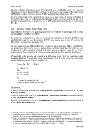 www.cwape.be

Version du 31/01/2008

Comme solution alternative pour l’écoulement des certificats verts, un système
d’obligation d’achat des certificats verts par le gestionnaire de réseau de transport local
(GRTL Elia) à un prix minimum garanti de 65 € a été prévu dans le Décret7 ( ).
Un prix minimum garanti a également été prévu par le Gouvernement fédéral (GRT Elia), à
titre d’exemple, pour les systèmes photovoltaïques, le prix minimum garanti est de 150 €
par MWhe. Les certificats verts achetés par le GRT sont ensuite revendus sur le marché des
CV ( ).
2.1.

Calcul du nombre de certificats verts

Les modalités de calcul ainsi que les prescriptions en matière de comptage sont décrites
dans le code de comptage (CC-PEV)8.
Le nombre de certificats verts obtenus se calcule en multipliant le nombre de MWhe nets
produits (Eenp) par le taux d’économie de CO2, pour autant que le taux d’économie de
CO2 atteint soit supérieur ou égal à 10%.
Le taux d’économie de CO2 est obtenu en comparant les émissions de CO2 de l’installation
de production d’électricité verte à celles d’une centrale électrique de référence qui
produirait la même quantité d’électricité ainsi qu’aux émissions, dans le cas d’une
cogénération, d’une chaudière de référence qui produirait la même quantité de chaleur.
L’électricité nette produite correspond à la différence entre l’énergie électrique brute
produite (Eebp) et l’énergie électrique fonctionnelle (Eef), à savoir l’énergie consommée
par les équipements fonctionnels (auxiliaires).
Eenp = Ebp – Eef

[MWh]

NCV = Eenp x k
Avec
k = 0 si τ < 0,1 ;
k = τ si τ ≥ 0,1 .
Où
τ = taux d’économie de CO2
k= taux d’octroi de certificats verts

9

En pratique :
L’électricité produite à partir d’un système éolien, hydraulique donne droit à 1 CV par
MWh net produit.
L’électricité produite à partir d’un système de cogénération biomasse donne droit de 0,1
à 2 CV par MWh net produit.
Et l’électricité produite à partir d’un système de cogénération fossile donne droit de 0,1
à 0,4 CV par MWh net produit

7
8
9

Par cette opération, les certificats verts sont rédimés : ils sont rendus inutilisables dans la base de données.
Arrêté ministériel du 12 mars 2007 déterminant les procédures et le code de comptage de l’électricité
produite à partir de sources d’énergie renouvelables et/ou de cogénération.
Dix ans après l’obtention du premier certificat vert, un coefficient réducteur est appliqué en fonction de la
filière de production. La publication de ce coefficient au Moniteur belge est prévue pour fin mars 2008. Pour
les installations mises en service avant le 1er mai 2001 (« installations historiques »), un coefficient réducteur
est également appliqué à partir du 1er janvier 2008 (AGW-PEV, art. 15 et 15bis).

Page 5/19

 
