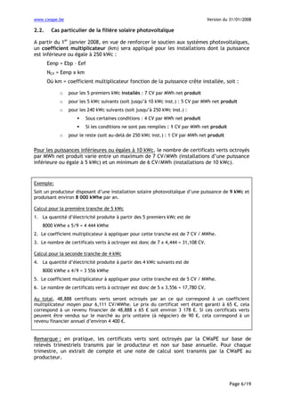 www.cwape.be

2.2.

Version du 31/01/2008

Cas particulier de la filière solaire photovoltaïque

A partir du 1er janvier 2008, en vue de renforcer le soutien aux systèmes photovoltaïques,
un coefficient multiplicateur (km) sera appliqué pour les installations dont la puissance
est inférieure ou égale à 250 kWc :
Eenp = Ebp – Eef
NCV = Eenp x km
Où km = coefficient multiplicateur fonction de la puissance crête installée, soit :
o

pour les 5 premiers kWc installés : 7 CV par MWh net produit

o

pour les 5 kWc suivants (soit jusqu’à 10 kWc inst.) : 5 CV par MWh net produit

o

pour les 240 kWc suivants (soit jusqu’à 250 kWc inst.) :
Sous certaines conditions : 4 CV par MWh net produit
Si les conditions ne sont pas remplies : 1 CV par MWh net produit

o

pour le reste (soit au-delà de 250 kWc inst.) : 1 CV par MWh net produit

Pour les puissances inférieures ou égales à 10 kWc, le nombre de certificats verts octroyés
par MWh net produit varie entre un maximum de 7 CV/MWh (installations d’une puissance
inférieure ou égale à 5 kWc) et un minimum de 6 CV/MWh (installations de 10 kWc).

Exemple:
Soit un producteur disposant d’une installation solaire photovoltaïque d’une puissance de 9 kWc et
produisant environ 8 000 kWhe par an.
Calcul pour la première tranche de 5 kWc
1. La quantité d’électricité produite à partir des 5 premiers kWc est de
8000 kWhe x 5/9 = 4 444 kWhe
2. Le coefficient multiplicateur à appliquer pour cette tranche est de 7 CV / MWhe.
3. Le nombre de certificats verts à octroyer est donc de 7 x 4,444 = 31,108 CV.
Calcul pour la seconde tranche de 4 kWc
4. La quantité d’électricité produite à partir des 4 kWc suivants est de
8000 kWhe x 4/9 = 3 556 kWhe
5. Le coefficient multiplicateur à appliquer pour cette tranche est de 5 CV / MWhe.
6. Le nombre de certificats verts à octroyer est donc de 5 x 3,556 = 17,780 CV.
Au total, 48,888 certificats verts seront octroyés par an ce qui correspond à un coefficient
multiplicateur moyen pour 6,111 CV/MWhe. Le prix du certificat vert étant garanti à 65 €, cela
correspond à un revenu financier de 48,888 x 65 € soit environ 3 178 €. Si ces certificats verts
peuvent être vendus sur le marché au prix unitaire (à négocier) de 90 €, cela correspond à un
revenu financier annuel d’environ 4 400 €.

Remarque : en pratique, les certificats verts sont octroyés par la CWaPE sur base de
relevés trimestriels transmis par le producteur et non sur base annuelle. Pour chaque
trimestre, un extrait de compte et une note de calcul sont transmis par la CWaPE au
producteur.

Page 6/19

 