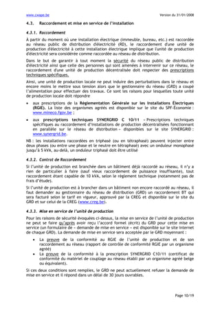 www.cwape.be

4.3.

Version du 31/01/2008

Raccordement et mise en service de l’installation

4.3.1. Raccordement
À partir du moment où une installation électrique (immeuble, bureau, etc.) est raccordée
au réseau public de distribution d'électricité (RD), le raccordement d'une unité de
production d'électricité à cette installation électrique implique que l'unité de production
d'électricité sera considérée comme raccordée au réseau de distribution.
Dans le but de garantir à tout moment la sécurité du réseau public de distribution
d'électricité ainsi que celle des personnes qui sont amenées à intervenir sur ce réseau, le
raccordement d'une unité de production décentralisée doit respecter des prescriptions
techniques spécifiques.
Ainsi, une unité de production locale ne peut induire des perturbations dans le réseau et
encore moins le mettre sous tension alors que le gestionnaire du réseau (GRD) a coupé
l’alimentation pour effectuer des travaux. Ce sont les raisons pour lesquelles toute unité
de production locale doit répondre
•

aux prescriptions de la Réglementation Générale sur les Installations Électriques
(RGIE). La liste des organismes agréés est disponible sur le site du SPF-Économie :
www.mineco.fgov.be ;

•

aux prescriptions techniques SYNERGRID C 10/11 « Prescriptions techniques
spécifiques au raccordement d’installations de production décentralisées fonctionnant
en parallèle sur le réseau de distribution » disponibles sur le site SYNERGRID :
www.synergrid.be.

NB : les installations raccordées en triphasé (ou en tétraphasé) peuvent injecter entre
deux phases (ou entre une phase et le neutre en tétraphasé) avec un onduleur monophasé
jusqu’à 5 kVA, au-delà, un onduleur triphasé doit être utilisé
4.3.2. Contrat de Raccordement
Si l’unité de production est branchée dans un bâtiment déjà raccordé au réseau, il n’y a
rien de particulier à faire (sauf vieux raccordement de puissance insuffisante), tout
raccordement étant capable de 10 kVA, selon le règlement technique (notamment pas de
frais d’étude).
Si l’unité de production est à brancher dans un bâtiment non encore raccordé au réseau, il
faut demander au gestionnaire du réseau de distribution (GRD) un raccordement BT qui
sera facturé selon le tarif en vigueur, approuvé par la CREG et disponible sur le site du
GRD et sur celui de la CREG (www.creg.be).
4.3.3. Mise en service de l’unité de production
Pour les raisons de sécurité évoquées ci-dessus, la mise en service de l’unité de production
ne peut se faire qu’après avoir reçu l’accord formel (écrit) du GRD pour cette mise en
service (un formulaire de « demande de mise en service » est disponible sur le site internet
de chaque GRD). La demande de mise en service sera acceptée par le GRD moyennant :
•
•

La preuve de la conformité au RGIE de l’unité de production et de son
raccordement au réseau (rapport de contrôle de conformité RGIE par un organisme
agréé)
La preuve de la conformité à la prescription SYNERGRID C10/11 (certificat de
conformité du matériel de couplage au réseau établi par un organisme agréé belge
ou équivalent).

Si ces deux conditions sont remplies, le GRD ne peut actuellement refuser la demande de
mise en service et il répond dans un délai de 30 jours ouvrables.

Page 10/19

 