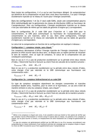 www.cwape.be

Version du 31/01/2008

Dans toutes les configurations, il n’y a qu’un seul fournisseur désigné. Un autoproducteur
qui bénéficie de la compensation ne peut donc avoir deux fournisseurs, l’un pour l’énergie
excédentaire injectée sur le réseau et l’autre pour l’énergie consommée.

Dans les configurations 1 et 2a (1 seul code EAN), seule une consommation pourra
être communiquée par le gestionnaire du réseau de distribution (GRD) au fournisseur de
l’autoproducteur. Pour ces configurations, l’énergie excédentaire injectée sur le réseau
n’est pas valorisable de même que les labels de garantie d’origine qui y correspondent.
Dans la configuration 2b (1 code EAN pour l’injection et 1 code EAN pour la
consommation), le GRD peut communiquer au fournisseur de l’autoproducteur, une
consommation ou une injection, selon le cas. Dans cette configuration, l’énergie
excédentaire injectée sur le réseau est valorisable de même que les labels de garantie
d’origine qui y correspondent.
Le calcul de la compensation en fonction de la configuration est expliqué ci-dessous :
Configuration 1 : compteur simple, sans cliquet

12

Ces compteurs décomptent d’office l’énergie injectée de l’énergie consommée. Ceux-ci
peuvent en effet tourner dans les deux sens ; le disque avec un repère permet de visualiser
le sens de rotation. Avec ce type de compteur, le calcul de la compensation est par
conséquent automatique.
Dans le cas où il n’y a pas de production excédentaire sur la période entre deux relevés
d’index, l’électricité fournie à facturer au client final est calculée de la manière suivante :
Econsommée = ∆Cin

avec

∆Cin ≥ 0

Dans le cas où il y a production excédentaire sur la période entre deux relevés d’index,
cette énergie n’est pas valorisée et le GRD communique aux fournisseurs une
consommation nulle :
Econsommée = 0

avec

∆Cin < 0

Configuration 2a : compteur bidirectionnel et un code EAN
Ce type de compteur enregistre séparément les énergies consommées et injectées
(compteur double sens). Toutefois, pour le client et le fournisseur, ce cas sera traité de
13
manière similaire à celui du compteur simple, sans cliquet .
Dans le cas où il n’y a pas de production excédentaire sur la période entre deux relevés
d’index, l’électricité fournie à facturer au client final est calculée de la manière suivante :
Econsommée = (∆Cin - ∆Cout) avec (∆Cin - ∆Cout) ≥ 0
Dans le cas où il y a production excédentaire sur la période entre deux relevés d’index,
cette énergie n’est pas valorisée et le GRD communique aux fournisseurs une
consommation nulle :
Econsommée = 0

avec

∆Cin - ∆Cout) < 0

12

Même si les compteurs à cliquet sont rares, il est conseillé à celui qui choisit la 1ère option de vérifier que
son compteur tourne effectivement à l’envers lorsqu’il injecte dans le réseau. En présence d’un compteur à
cliquet, qui ne peut tourner à l’envers, le remplacement de cette installation est à charge du gestionnaire de
réseau.
13
Ce type de compteur est généralement préféré par les GRD dans le cas d’un nouveau raccordement avec
autoproduction en raison notamment d’une meilleure précision de comptage que le compteur simple à cliquet.
Ce choix du GRD n’occasionne aucun frais supplémentaire pour l’autoproducteur.

Page 12/19

 
