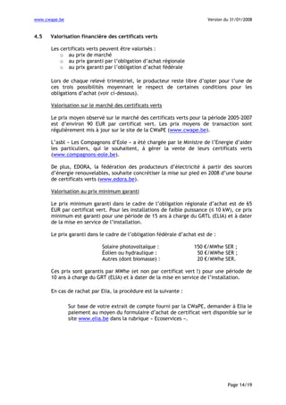 www.cwape.be

4.5

Version du 31/01/2008

Valorisation financière des certificats verts
Les certificats verts peuvent être valorisés :
o au prix de marché
o au prix garanti par l’obligation d’achat régionale
o au prix garanti par l’obligation d’achat fédérale
Lors de chaque relevé trimestriel, le producteur reste libre d’opter pour l’une de
ces trois possibilités moyennant le respect de certaines conditions pour les
obligations d’achat (voir ci-dessous).
Valorisation sur le marché des certificats verts
Le prix moyen observé sur le marché des certificats verts pour la période 2005-2007
est d’environ 90 EUR par certificat vert. Les prix moyens de transaction sont
régulièrement mis à jour sur le site de la CWaPE (www.cwape.be).
L’asbl « Les Compagnons d’Eole » a été chargée par le Ministre de l’Energie d’aider
les particuliers, qui le souhaitent, à gérer la vente de leurs certificats verts
(www.compagnons-eole.be).
De plus, EDORA, la fédération des producteurs d’électricité à partir des sources
d’énergie renouvelables, souhaite concrétiser la mise sur pied en 2008 d’une bourse
de certificats verts (www.edora.be).
Valorisation au prix minimum garanti
Le prix minimum garanti dans le cadre de l’obligation régionale d’achat est de 65
EUR par certificat vert. Pour les installations de faible puissance (≤ 10 kW), ce prix
minimum est garanti pour une période de 15 ans à charge du GRTL (ELIA) et à dater
de la mise en service de l’installation.
Le prix garanti dans le cadre de l’obligation fédérale d’achat est de :
Solaire photovoltaïque :
Éolien ou hydraulique :
Autres (dont biomasse) :

150 €/MWhe SER ;
50 €/MWhe SER ;
20 €/MWhe SER.

Ces prix sont garantis par MWhe (et non par certificat vert !) pour une période de
10 ans à charge du GRT (ELIA) et à dater de la mise en service de l’installation.
En cas de rachat par Elia, la procédure est la suivante :
Sur base de votre extrait de compte fourni par la CWaPE, demander à Elia le
paiement au moyen du formulaire d’achat de certificat vert disponible sur le
site www.elia.be dans la rubrique « Ecoservices ».

Page 14/19

 