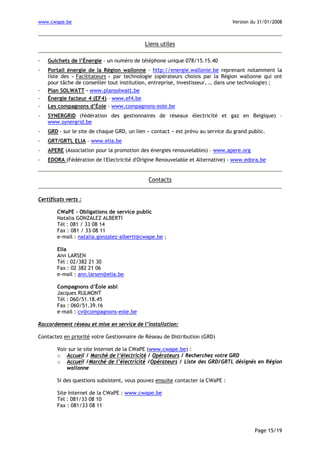 www.cwape.be

Version du 31/01/2008

Liens utiles
-

Guichets de l’Énergie - un numéro de téléphone unique 078/15.15.40

-

Portail énergie de la Région wallonne - http://energie.wallonie.be reprenant notamment la
liste des « Facilitateurs » par technologie (opérateurs choisis par la Région wallonne qui ont
pour tâche de conseiller tout institution, entreprise, investisseur, … dans une technologie) ;
Plan SOLWATT - www.plansolwatt.be
Énergie facteur 4 (EF4) – www.ef4.be
Les compagnons d’Éole - www.compagnons-eole.be

-

SYNERGRID (fédération des gestionnaires de réseaux électricité et gaz en Belgique) –
www.synergrid.be

-

GRD - sur le site de chaque GRD, un lien « contact » est prévu au service du grand public.

-

GRT/GRTL ELIA – www.elia.be

-

APERE (Association pour la promotion des énergies renouvelables) – www.apere.org

-

EDORA (Fédération de l'Electricité d'Origine Renouvelable et Alternative) - www.edora.be

Contacts
Certificats verts :
CWaPE - Obligations de service public
Natalia GONZALEZ ALBERTI
Tél : 081 / 33 08 14
Fax : 081 / 33 08 11
e-mail : natalia.gonzalez-alberti@cwape.be ;
Elia
Ann LARSEN
Tél : 02/382 21 30
Fax : 02 382 21 06
e-mail : ann.larsen@elia.be
Compagnons d’Éole asbl
Jacques RULMONT
Tél : 060/51.18.45
Fax : 060/51.39.16
e-mail : cv@compagnons-eole.be
Raccordement réseau et mise en service de l’installation:
Contactez en priorité votre Gestionnaire de Réseau de Distribution (GRD)
Voir sur le site Internet de la CWaPE (www.cwape.be) :
o Accueil / Marché de l’électricité / Opérateurs / Recherchez votre GRD
o Accueil /Marché de l’électricité /Opérateurs / Liste des GRD/GRTL désignés en Région
wallonne
Si des questions subsistent, vous pouvez ensuite contacter la CWaPE :
Site Internet de la CWaPE : www.cwape.be
Tél : 081/33 08 10
Fax : 081/33 08 11

Page 15/19

 