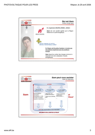PHOTOVOLTAIQUE POUR LES PROS

Wépion, le 29 avril 2008

Qui est ibam
Auditeur énergie agréé

N° d’agrément AMURE-UREBA : 000521
ibam est une société agréée par la Région
Wallonne en audit énergétique.

En Région de Bruxelles-Capitale, il n’existe pas
de système d’agrément pour les auditeurs
énergie.
ibam répond au cahier des charges minimum à
respecter lors de la réalisation d’audits
énergétiques.
5

ibam peut vous assister
Pistes de collaboration

ACTIONS

Réduction des
Réduction des
kWh consommés
kWh consommés

ibam

Réduction du coût
Réduction du coût
du kWh
du kWh

• Audit énergétique ;
• Optimisation ;
• Sensibilisation à l’URE ;
• Formation en énergie ;
• Inspection maintenance
•…

• Négociation des
contrats de fourniture ;
• Gestion des Certificats
Verts ;
•…

Eco-kWh, énergie
Eco-kWh, énergie
renouvelable
renouvelable

• Etude de faisabilité
(cogénération,
photovoltaïque,..) ;
•…

et
Vous!
!

SUIVI des consommations et de la facturation
IMPLEMENTATION & GESTION DU PROJET
6

www.ef4.be

3

 