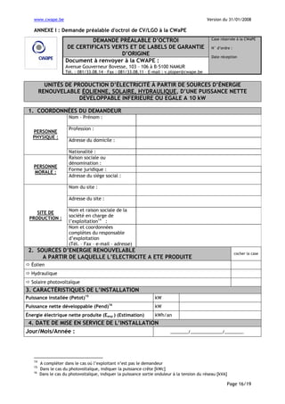 www.cwape.be

Version du 31/01/2008

ANNEXE I : Demande préalable d'octroi de CV/LGO à la CWaPE

DEMANDE PRÉALABLE D’OCTROI
DE CERTIFICATS VERTS ET DE LABELS DE GARANTIE
D’ORIGINE
Document à renvoyer à la CWAPE :

Case réservée à la CWaPE
N° d’ordre :
Date réception

Avenue Gouverneur Bovesse, 103 – 106 à B-5100 NAMUR
Tél. : 081/33.08.14 – Fax : 081/33.08.11 – E-mail : v.ploper@cwape.be

UNITÉS DE PRODUCTION D’ÉLECTRICITÉ À PARTIR DE SOURCES D’ÉNERGIE
RENOUVELABLE ÉOLIENNE, SOLAIRE, HYDRAULIQUE, D’UNE PUISSANCE NETTE
DEVELOPPABLE INFERIEURE OU EGALE A 10 kW
1. COORDONNÉES DU DEMANDEUR
Nom - Prénom :
PERSONNE
PHYSIQUE :

PERSONNE
MORALE :

Profession :
Adresse du domicile :
Nationalité :
Raison sociale ou
dénomination :
Forme juridique :
Adresse du siège social :
Nom du site :
Adresse du site :

SITE DE
PRODUCTION :

Nom et raison sociale de la
société en charge de
l’exploitation14 :
Nom et coordonnées
complètes du responsable
d’exploitation
(Tél. – Fax – e-mail – adresse)

2. SOURCES D’ENERGIE RENOUVELABLE
A PARTIR DE LAQUELLE L’ELECTRICITE A ETE PRODUITE

cocher la case

Éolien
Hydraulique
Solaire photovoltaïque

3. CARACTÉRISTIQUES DE L’INSTALLATION
Puissance installée (Petot)15

kW

Puissance nette développable (Pend)16

kW

Énergie électrique nette produite (Eenp ) (Estimation)

kWh/an

4. DATE DE MISE EN SERVICE DE L’INSTALLATION
Jour/Mois/Année :

14
15
16

……………/………………………/…………….

A compléter dans le cas où l’exploitant n’est pas le demandeur
Dans le cas du photovoltaïque, indiquer la puissance crête [kWc]
Dans le cas du photovoltaïque, indiquer la puissance sortie onduleur à la tension du réseau [kVA]

Page 16/19

 