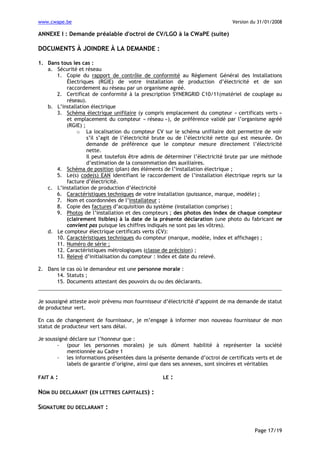www.cwape.be

Version du 31/01/2008

ANNEXE I : Demande préalable d'octroi de CV/LGO à la CWaPE (suite)

DOCUMENTS À JOINDRE À LA DEMANDE :
1. Dans tous les cas :
a. Sécurité et réseau
1. Copie du rapport de contrôle de conformité au Règlement Général des Installations
Électriques (RGIE) de votre installation de production d’électricité et de son
raccordement au réseau par un organisme agréé.
2. Certificat de conformité à la prescription SYNERGRID C10/11(matériel de couplage au
réseau).
b. L’installation électrique
3. Schéma électrique unifilaire (y compris emplacement du compteur « certificats verts »
et emplacement du compteur « réseau »), de préférence validé par l’organisme agréé
(RGIE) ;
o La localisation du compteur CV sur le schéma unifilaire doit permettre de voir
s’il s’agit de l’électricité brute ou de l’électricité nette qui est mesurée. On
demande de préférence que le compteur mesure directement l’électricité
nette.
Il peut toutefois être admis de déterminer l’électricité brute par une méthode
d’estimation de la consommation des auxiliaires.
4. Schéma de position (plan) des éléments de l’installation électrique ;
5. Le(s) code(s) EAN identifiant le raccordement de l’installation électrique repris sur la
facture d’électricité.
c. L’installation de production d’électricité
6. Caractéristiques techniques de votre installation (puissance, marque, modèle) ;
7. Nom et coordonnées de l’installateur ;
8. Copie des factures d’acquisition du système (installation comprise) ;
9. Photos de l’installation et des compteurs ; des photos des index de chaque compteur
(clairement lisibles) à la date de la présente déclaration (une photo du fabricant ne
convient pas puisque les chiffres indiqués ne sont pas les vôtres).
d. Le compteur électrique certificats verts (CV):
10. Caractéristiques techniques du compteur (marque, modèle, index et affichage) ;
11. Numéro de série ;
12. Caractéristiques métrologiques (classe de précision) ;
13. Relevé d’initialisation du compteur : index et date du relevé.
2. Dans le cas où le demandeur est une personne morale :
14. Statuts ;
15. Documents attestant des pouvoirs du ou des déclarants.

Je soussigné atteste avoir prévenu mon fournisseur d’électricité d’appoint de ma demande de statut
de producteur vert.
En cas de changement de fournisseur, je m’engage à informer mon nouveau fournisseur de mon
statut de producteur vert sans délai.
Je soussigné déclare sur l’honneur que :
- (pour les personnes morales) je suis dûment habilité à représenter la société
mentionnée au Cadre 1
- les informations présentées dans la présente demande d’octroi de certificats verts et de
labels de garantie d’origine, ainsi que dans ses annexes, sont sincères et véritables
FAIT A

:

LE

:

NOM DU DECLARANT (EN LETTRES CAPITALES) :
SIGNATURE DU DECLARANT :

Page 17/19

 