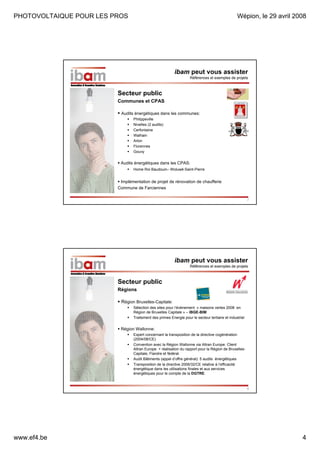 PHOTOVOLTAIQUE POUR LES PROS

Wépion, le 29 avril 2008

ibam peut vous assister
Références et exemples de projets

Secteur public
Communes et CPAS
Audits énergétiques dans les communes:
Philippeville
Nivelles (2 audits)
Cerfontaine
Walhain
Arlon
Florennes
Gouvy

Audits énergétiques dans les CPAS:
Home Roi Baudouin– Woluwé-Saint-Pierre

Implémentation de projet de rénovation de chaufferie
Commune de Farciennes
7

ibam peut vous assister
Références et exemples de projets

Secteur public
Régions
Région Bruxelles-Capitale:
Sélection des sites pour l’évènement « maisons vertes 2008 en
Région de Bruxelles Capitale » – IBGE-BIM
Traitement des primes Energie pour le secteur tertiaire et industriel

Région Wallonne:
Expert concernant la transposition de la directive cogénération
(2004/08/CE)
Convention avec la Région Wallonne via Altran Europe: Client
Altran Europe + réalisation du rapport pour la Région de BruxellesCapitale, Flandre et fédéral.
Audit Bâtiments (appel d’offre général): 5 audits énergétiques
Transposition de la directive 2006/32/CE relative à l’efficacité
énergétique dans les utilisations finales et aux services
énergétiques pour le compte de la DGTRE.

8

www.ef4.be

4

 