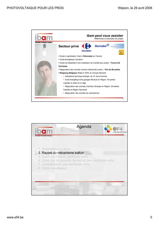 PHOTOVOLTAIQUE POUR LES PROS

Wépion, le 29 avril 2008

ibam peut vous assister
Références et exemples de projets

Secteur privé
Etude tri-génération Client d’Electrabel en Flandre
Audit énergétique Carrefour
Etude de faisabilité d’une installation de chauffe-eau solaire - Foncia Val
Duchesse
Négociation des contrats d’achat d’électricité (verte) – Port de Bruxelles
Reagroup Belgique (filiale à 100% du Groupe Renault)
• Assistance technique énergie de 10 Jours-homme
• Audit énergétique des garages Renault en Région BruxellesCapitale (4 sites) et à Liège
• Négociation des contrats d’achats d’énergie en Région BruxellesCapitale et Région flamande
• Négociation des contrats de maintenance
9

Agenda

1. Présentation d’ibam
2. Rappel du mécanisme wallon
3. Zoom sur l’octroi certificats verts
4. Zoom sur la garantie de rachat des certificats verts
5. Centralisation des certificats verts
6. Tiers investisseur
-

www.ef4.be

5

 
